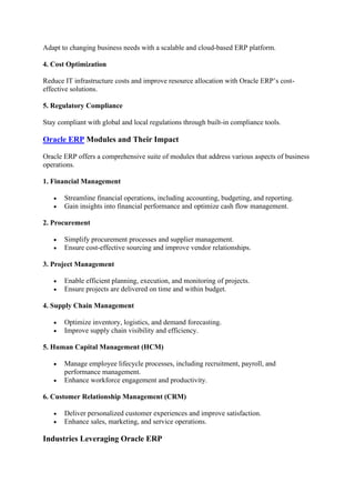 Adapt to changing business needs with a scalable and cloud-based ERP platform.
4. Cost Optimization
Reduce IT infrastructure costs and improve resource allocation with Oracle ERP’s cost-
effective solutions.
5. Regulatory Compliance
Stay compliant with global and local regulations through built-in compliance tools.
Oracle ERP Modules and Their Impact
Oracle ERP offers a comprehensive suite of modules that address various aspects of business
operations.
1. Financial Management
• Streamline financial operations, including accounting, budgeting, and reporting.
• Gain insights into financial performance and optimize cash flow management.
2. Procurement
• Simplify procurement processes and supplier management.
• Ensure cost-effective sourcing and improve vendor relationships.
3. Project Management
• Enable efficient planning, execution, and monitoring of projects.
• Ensure projects are delivered on time and within budget.
4. Supply Chain Management
• Optimize inventory, logistics, and demand forecasting.
• Improve supply chain visibility and efficiency.
5. Human Capital Management (HCM)
• Manage employee lifecycle processes, including recruitment, payroll, and
performance management.
• Enhance workforce engagement and productivity.
6. Customer Relationship Management (CRM)
• Deliver personalized customer experiences and improve satisfaction.
• Enhance sales, marketing, and service operations.
Industries Leveraging Oracle ERP
 
