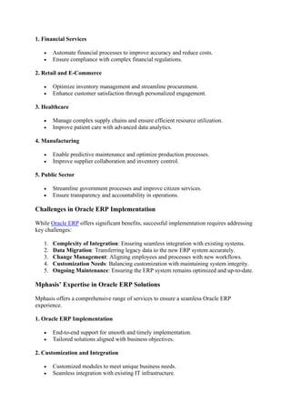 1. Financial Services
• Automate financial processes to improve accuracy and reduce costs.
• Ensure compliance with complex financial regulations.
2. Retail and E-Commerce
• Optimize inventory management and streamline procurement.
• Enhance customer satisfaction through personalized engagement.
3. Healthcare
• Manage complex supply chains and ensure efficient resource utilization.
• Improve patient care with advanced data analytics.
4. Manufacturing
• Enable predictive maintenance and optimize production processes.
• Improve supplier collaboration and inventory control.
5. Public Sector
• Streamline government processes and improve citizen services.
• Ensure transparency and accountability in operations.
Challenges in Oracle ERP Implementation
While Oracle ERP offers significant benefits, successful implementation requires addressing
key challenges:
1. Complexity of Integration: Ensuring seamless integration with existing systems.
2. Data Migration: Transferring legacy data to the new ERP system accurately.
3. Change Management: Aligning employees and processes with new workflows.
4. Customization Needs: Balancing customization with maintaining system integrity.
5. Ongoing Maintenance: Ensuring the ERP system remains optimized and up-to-date.
Mphasis’ Expertise in Oracle ERP Solutions
Mphasis offers a comprehensive range of services to ensure a seamless Oracle ERP
experience.
1. Oracle ERP Implementation
• End-to-end support for smooth and timely implementation.
• Tailored solutions aligned with business objectives.
2. Customization and Integration
• Customized modules to meet unique business needs.
• Seamless integration with existing IT infrastructure.
 