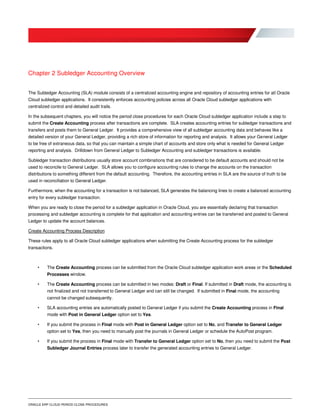 ORACLE ERP CLOUD PERIOD CLOSE PROCEDURES
Chapter 2 Subledger Accounting Overview
The Subledger Accounting (SLA) module consists of a centralized accounting engine and repository of accounting entries for all Oracle
Cloud subledger applications. It consistently enforces accounting policies across all Oracle Cloud subledger applications with
centralized control and detailed audit trails.
In the subsequent chapters, you will notice the period close procedures for each Oracle Cloud subledger application include a step to
submit the Create Accounting process after transactions are complete. SLA creates accounting entries for subledger transactions and
transfers and posts them to General Ledger. It provides a comprehensive view of all subledger accounting data and behaves like a
detailed version of your General Ledger, providing a rich store of information for reporting and analysis. It allows your General Ledger
to be free of extraneous data, so that you can maintain a simple chart of accounts and store only what is needed for General Ledger
reporting and analysis. Drilldown from General Ledger to Subledger Accounting and subledger transactions is available.
Subledger transaction distributions usually store account combinations that are considered to be default accounts and should not be
used to reconcile to General Ledger. SLA allows you to configure accounting rules to change the accounts on the transaction
distributions to something different from the default accounting. Therefore, the accounting entries in SLA are the source of truth to be
used in reconciliation to General Ledger.
Furthermore, when the accounting for a transaction is not balanced, SLA generates the balancing lines to create a balanced accounting
entry for every subledger transaction.
When you are ready to close the period for a subledger application in Oracle Cloud, you are essentially declaring that transaction
processing and subledger accounting is complete for that application and accounting entries can be transferred and posted to General
Ledger to update the account balances.
Create Accounting Process Description
These rules apply to all Oracle Cloud subledger applications when submitting the Create Accounting process for the subledger
transactions.
• The Create Accounting process can be submitted from the Oracle Cloud subledger application work areas or the Scheduled
Processes window.
• The Create Accounting process can be submitted in two modes: Draft or Final. If submitted in Draft mode, the accounting is
not finalized and not transferred to General Ledger and can still be changed. If submitted in Final mode, the accounting
cannot be changed subsequently.
• SLA accounting entries are automatically posted to General Ledger if you submit the Create Accounting process in Final
mode with Post in General Ledger option set to Yes.
• If you submit the process in Final mode with Post in General Ledger option set to No, and Transfer to General Ledger
option set to Yes, then you need to manually post the journals in General Ledger or schedule the AutoPost program.
• If you submit the process in Final mode with Transfer to General Ledger option set to No, then you need to submit the Post
Subledger Journal Entries process later to transfer the generated accounting entries to General Ledger.
 