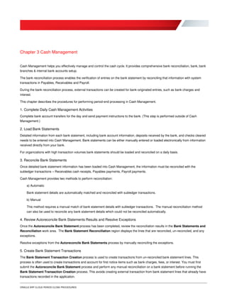ORACLE ERP CLOUD PERIOD CLOSE PROCEDURES
Chapter 3 Cash Management
Cash Management helps you effectively manage and control the cash cycle. It provides comprehensive bank reconciliation, bank, bank
branches & internal bank accounts setup.
The bank reconciliation process enables the verification of entries on the bank statement by reconciling that information with system
transactions in Payables, Receivables and Payroll.
During the bank reconciliation process, external transactions can be created for bank-originated entries, such as bank charges and
interest.
This chapter describes the procedures for performing period-end processing in Cash Management.
1. Complete Daily Cash Management Activities
Complete bank account transfers for the day and send payment instructions to the bank. (This step is performed outside of Cash
Management.)
2. Load Bank Statements
Detailed information from each bank statement, including bank account information, deposits received by the bank, and checks cleared
needs to be entered into Cash Management. Bank statements can be either manually entered or loaded electronically from information
received directly from your bank.
For organizations with high transaction volumes bank statements should be loaded and reconciled on a daily basis.
3. Reconcile Bank Statements
Once detailed bank statement information has been loaded into Cash Management, the information must be reconciled with the
subledger transactions – Receivables cash receipts, Payables payments, Payroll payments.
Cash Management provides two methods to perform reconciliation:
a) Automatic
Bank statement details are automatically matched and reconciled with subledger transactions.
b) Manual
This method requires a manual match of bank statement details with subledger transactions. The manual reconciliation method
can also be used to reconcile any bank statement details which could not be reconciled automatically.
4. Review Autoreconcile Bank Statements Results and Resolve Exceptions
Once the Autoreconcile Bank Statement process has been completed, review the reconciliation results in the Bank Statements and
Reconciliation work area. The Bank Statement Reconciliation region displays the lines that are reconciled, un-reconciled, and any
exceptions.
Resolve exceptions from the Autoreconcile Bank Statements process by manually reconciling the exceptions.
5. Create Bank Statement Transactions
The Bank Statement Transaction Creation process is used to create transactions from un-reconciled bank statement lines. This
process is often used to create transactions and account for first notice items such as bank charges, fees, or interest. You must first
submit the Autoreconcile Bank Statement process and perform any manual reconciliation on a bank statement before running the
Bank Statement Transaction Creation process. This avoids creating external transaction from bank statement lines that already have
transactions recorded in the application.
 