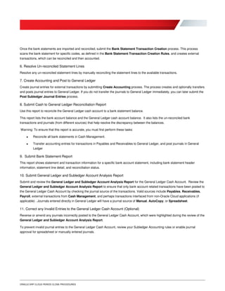 ORACLE ERP CLOUD PERIOD CLOSE PROCEDURES
Once the bank statements are imported and reconciled, submit the Bank Statement Transaction Creation process. This process
scans the bank statement for specific codes, as defined in the Bank Statement Transaction Creation Rules, and creates external
transactions, which can be reconciled and then accounted.
6. Resolve Un-reconciled Statement Lines
Resolve any un-reconciled statement lines by manually reconciling the statement lines to the available transactions.
7. Create Accounting and Post to General Ledger
Create journal entries for external transactions by submitting Create Accounting process. The process creates and optionally transfers
and posts journal entries to General Ledger. If you do not transfer the journals to General Ledger immediately, you can later submit the
Post Subledger Journal Entries process.
8. Submit Cash to General Ledger Reconciliation Report
Use this report to reconcile the General Ledger cash account to a bank statement balance.
This report lists the bank account balance and the General Ledger cash account balance. It also lists the un-reconciled bank
transactions and journals (from different sources) that help resolve the discrepancy between the balances.
Warning: To ensure that this report is accurate, you must first perform these tasks:
 Reconcile all bank statements in Cash Management.
 Transfer accounting entries for transactions in Payables and Receivables to General Ledger, and post journals in General
Ledger
9. Submit Bank Statement Report
This report shows statement and transaction information for a specific bank account statement, including bank statement header
information, statement line detail, and reconciliation status.
10. Submit General Ledger and Subledger Account Analysis Report
Submit and review the General Ledger and Subledger Account Analysis Report for the General Ledger Cash Account. Review the
General Ledger and Subledger Account Analysis Report to ensure that only bank account related transactions have been posted to
the General Ledger Cash Account by checking the journal source of the transactions. Valid sources include Payables, Receivables,
Payroll, external transactions from Cash Management, and perhaps transactions interfaced from non-Oracle Cloud applications (if
applicable) . Journals entered directly in General Ledger will have a journal source of Manual, AutoCopy, or Spreadsheet.
11. Correct any Invalid Entries to the General Ledger Cash Account (Optional)
Reverse or amend any journals incorrectly posted to the General Ledger Cash Account, which were highlighted during the review of the
General Ledger and Subledger Account Analysis Report.
To prevent invalid journal entries to the General Ledger Cash Account, review your Subledger Accounting rules or enable journal
approval for spreadsheet or manually entered journals.
 