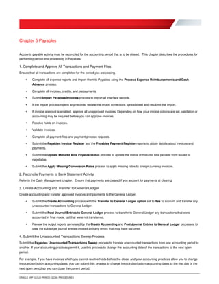 ORACLE ERP CLOUD PERIOD CLOSE PROCEDURES
Chapter 5 Payables
Accounts payable activity must be reconciled for the accounting period that is to be closed. This chapter describes the procedures for
performing period-end processing in Payables.
1. Complete and Approve All Transactions and Payment Files
Ensure that all transactions are completed for the period you are closing.
• Complete all expense reports and import them to Payables using the Process Expense Reimbursements and Cash
Advance process.
• Complete all invoices, credits, and prepayments.
• Submit Import Payables Invoices process to import all interface records.
• If the import process rejects any records, review the import corrections spreadsheet and resubmit the import.
• If invoice approval is enabled, approve all unapproved invoices. Depending on how your invoice options are set, validation or
accounting may be required before you can approve invoices.
• Resolve holds on invoices.
• Validate invoices.
• Complete all payment files and payment process requests.
• Submit the Payables Invoice Register and the Payables Payment Register reports to obtain details about invoices and
payments.
• Submit the Update Matured Bills Payable Status process to update the status of matured bills payable from issued to
negotiable.
• Submit the Apply Missing Conversion Rates process to apply missing rates to foreign currency invoices.
2. Reconcile Payments to Bank Statement Activity
Refer to the Cash Management chapter. Ensure that payments are cleared if you account for payments at clearing.
3. Create Accounting and Transfer to General Ledger
Create accounting and transfer approved invoices and payments to the General Ledger.
• Submit the Create Accounting process with the Transfer to General Ledger option set to Yes to account and transfer any
unaccounted transactions to General Ledger.
• Submit the Post Journal Entries to General Ledger process to transfer to General Ledger any transactions that were
accounted in final mode, but that were not transferred.
• Review the output reports generated by the Create Accounting and Post Journal Entries to General Ledger processes to
view the subledger journal entries created and any errors that may have occurred.
4. Submit the Unaccounted Transactions Sweep Process
Submit the Payables Unaccounted Transactions Sweep process to transfer unaccounted transactions from one accounting period to
another. If your accounting practices permit it, use this process to change the accounting date of the transactions to the next open
period.
For example, if you have invoices which you cannot resolve holds before the close, and your accounting practices allow you to change
invoice distribution accounting dates, you can submit this process to change invoice distribution accounting dates to the first day of the
next open period so you can close the current period.
 