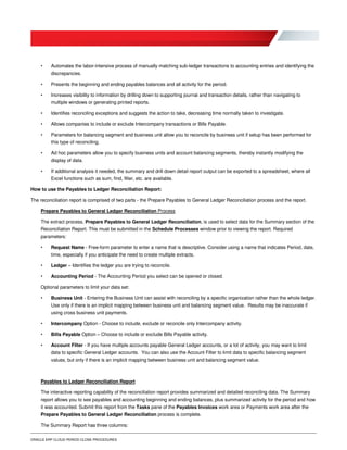 ORACLE ERP CLOUD PERIOD CLOSE PROCEDURES
• Automates the labor-intensive process of manually matching sub-ledger transactions to accounting entries and identifying the
discrepancies.
• Presents the beginning and ending payables balances and all activity for the period.
• Increases visibility to information by drilling down to supporting journal and transaction details, rather than navigating to
multiple windows or generating printed reports.
• Identifies reconciling exceptions and suggests the action to take, decreasing time normally taken to investigate.
• Allows companies to include or exclude Intercompany transactions or Bills Payable.
• Parameters for balancing segment and business unit allow you to reconcile by business unit if setup has been performed for
this type of reconciling.
• Ad hoc parameters allow you to specify business units and account balancing segments, thereby instantly modifying the
display of data.
• If additional analysis it needed, the summary and drill down detail report output can be exported to a spreadsheet, where all
Excel functions such as sum, find, filter, etc. are available.
How to use the Payables to Ledger Reconciliation Report:
The reconciliation report is comprised of two parts - the Prepare Payables to General Ledger Reconciliation process and the report.
Prepare Payables to General Ledger Reconciliation Process
The extract process, Prepare Payables to General Ledger Reconciliation, is used to select data for the Summary section of the
Reconciliation Report. This must be submitted in the Schedule Processes window prior to viewing the report. Required
parameters:
• Request Name - Free-form parameter to enter a name that is descriptive. Consider using a name that indicates Period, date,
time, especially if you anticipate the need to create multiple extracts.
• Ledger – Identifies the ledger you are trying to reconcile.
• Accounting Period - The Accounting Period you select can be opened or closed.
Optional parameters to limit your data set:
• Business Unit - Entering the Business Unit can assist with reconciling by a specific organization rather than the whole ledger.
Use only if there is an implicit mapping between business unit and balancing segment value. Results may be inaccurate if
using cross business unit payments.
• Intercompany Option - Choose to include, exclude or reconcile only Intercompany activity.
• Bills Payable Option – Choose to include or exclude Bills Payable activity.
• Account Filter - If you have multiple accounts payable General Ledger accounts, or a lot of activity, you may want to limit
data to specific General Ledger accounts. You can also use the Account Filter to limit data to specific balancing segment
values, but only if there is an implicit mapping between business unit and balancing segment value.
Payables to Ledger Reconciliation Report
The interactive reporting capability of the reconciliation report provides summarized and detailed reconciling data. The Summary
report allows you to see payables and accounting beginning and ending balances, plus summarized activity for the period and how
it was accounted. Submit this report from the Tasks pane of the Payables Invoices work area or Payments work area after the
Prepare Payables to General Ledger Reconciliation process is complete.
The Summary Report has three columns:
 