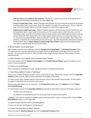 ORACLE ERP CLOUD PERIOD CLOSE PROCEDURES
• Final accounting is not available for this transaction - Requires you to create final accounting. This includes items that
have never been accounted and those that are accounted in Draft mode. .
• Account is outside report range – Applies to Payables transactions with SLA journal entries with accounts that are excluded
from Reconciliation report’s account range. Check if the transaction is recorded to the correct account. This error might also
occur if the financial category attribute has not been assigned to the natural account segment value.
• Business Unit is outside report range – Applies to Payables transactions with SLA journal entries with accounts that match
the Reconciliation report’s account range, but the business unit of the transaction does not match the business unit of the
Reconciliation report. (If you filter the reconciliation report for specific business units or specific balancing segment values, be
sure your Oracle ERP Cloud implementation has an implicit mapping between business unit and balancing segment value. If
not, you should not be using these filters. Doing so could result in erroneous data in your reconciliation report.) Check if the
transaction is recorded to the correct business unit and correct account. Also check the parameters selected when submitting
the Reconciliation report or Prepare Payables to General Ledger Reconciliation process to ensure the proper business
units, balancing segment values, and accounts are included.
8. Review Payables Invoice Aging Report
After Payables is reconciled to your satisfaction, submit the Payables Invoice Aging Report in the Scheduled Processes window.
This report shows the current total outstanding accounts payable balance by aging buckets as of the date and time the report was
executed. You cannot submit this report for a date in the past, so save a copy of the report at the end of every period for historical
reporting purposes.
9. Submit Payables Invoice Register and the Payables Payment Register
If you haven’t already, submit the Payables Invoice Register and the Payables Payment Register reports for the period to save a
record of invoices and payments.
10. Accrue Un-invoiced Receipts
Refer to the Supply Chain Management chapter, Managing Period End in Receipt Accounting section.
11. Submit Mass Additions Transfer to Fixed Assets
After you have completed all Payables transaction entries, and confirmed all invoice holds, and carry forwards, submit the Create Mass
Additions process to transfer capital invoice line distributions from Payables to Fixed Assets.
For foreign currency assets, Payables sends the invoice distribution amount in the converted functional currency. The mass addition
line appears in Fixed Assets with the functional currency amount.
After you create mass additions, you can review them in the Pending Source Lines region in the Additions work area or Assets
Accounting Dashboard.
It is recommended to execute a final Create Mass Additions process after the period close to ensure that all Payables invoices are:
• Included in the correct period and
• Any additional invoicing will become part of the next periods invoice and asset processing period.
Suggestion: If the volume of transactions in Payables requiring Fixed Assets update is large, you should consider running the Create
Mass Additions process on a more regular basis.
12. Submit Transfer Cost Information to Cost Management
Transfers cost information from Payables to Cost Management.
13. Review Third Party Balances Report (Optional)
Submit and review the Third Party Balances report from the Scheduled Processes window.
 