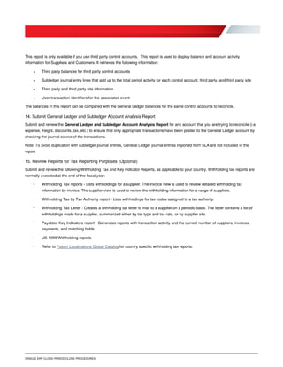 ORACLE ERP CLOUD PERIOD CLOSE PROCEDURES
This report is only available if you use third party control accounts. This report is used to display balance and account activity
information for Suppliers and Customers. It retrieves the following information:
 Third party balances for third party control accounts
 Subledger journal entry lines that add up to the total period activity for each control account, third party, and third party site
 Third party and third party site information
 User transaction identifiers for the associated event
The balances in this report can be compared with the General Ledger balances for the same control accounts to reconcile.
14. Submit General Ledger and Subledger Account Analysis Report
Submit and review the General Ledger and Subledger Account Analysis Report for any account that you are trying to reconcile (i.e.
expense, freight, discounts, tax, etc.) to ensure that only appropriate transactions have been posted to the General Ledger account by
checking the journal source of the transactions.
Note: To avoid duplication with subledger journal entries, General Ledger journal entries imported from SLA are not included in the
report.
15. Review Reports for Tax Reporting Purposes (Optional)
Submit and review the following Withholding Tax and Key Indicator Reports, as applicable to your country. Withholding tax reports are
normally executed at the end of the fiscal year:
• Withholding Tax reports - Lists withholdings for a supplier. The invoice view is used to review detailed withholding tax
information by invoice. The supplier view is used to review the withholding information for a range of suppliers.
• Withholding Tax by Tax Authority report - Lists withholdings for tax codes assigned to a tax authority.
• Withholding Tax Letter - Creates a withholding tax letter to mail to a supplier on a periodic basis. The letter contains a list of
withholdings made for a supplier, summarized either by tax type and tax rate, or by supplier site.
• Payables Key Indicators report - Generates reports with transaction activity and the current number of suppliers, invoices,
payments, and matching holds.
• US 1099 Withholding reports
• Refer to Fusion Localizations Global Catalog for country specific withholding tax reports.
 