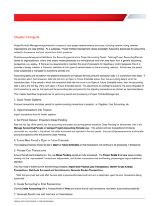 ORACLE ERP CLOUD PERIOD CLOSE PROCEDURES
Chapter 6 Projects
Project Portfolio Management provides for a means to track project related revenue and costs, including transfer pricing between
organizations and legal entities. As a subledger, Project Portfolio Management utilizes Subledger Accounting to process the accounting
related to the revenue and cost transactions that it produces.
Projects supports two period definitions, the Accounting period and a Project Accounting Period. Defining Project Accounting Periods
allows for organizations to control their project related processes at a more granular level than they report from a general accounting
perspective, e.g. weekly. If there are no requirements to maintain this level of granularity for reporting or control purposes, then it is
possible to simply maintain a ‘Common’ definition of both types of periods based on the accounting calendar. In this case, the period
close out process is managed for accounting periods only.
Accounting dates and periods for new project transactions are typically derived using the transaction date (i.e. expenditure item date). If
the period in which the transaction date falls into is in an Open or Future Enterable status, then the accounting date is set to the
transaction date. If the period in which the transaction date falls into is not in an Open or Future Enterable status, then the accounting
date is set to the first day of the next Open or Future Enterable period. For adjustments to existing transactions, the accounting date of
that transaction is used as the basis and the accounting date and period for the adjusting transactions are derived as described above.
This chapter describes the procedures for performing period-end processing in Project Portfolio Management.
1. Close Feeder Systems
Process transactions and close period for systems sending transactions to projects; i.e. Payables, Cost Accounting, etc.
2. Import transactions into Projects
Import transactions from all feeder systems.
3. Set Period Status in Projects to Close Pending
After the last day of the period, set the accounting and project accounting period statues to Close Pending for all business units n the
Manage Accounting Periods or Manage Project Accounting Periods page. This will prevent cost transactions from being
accounted and reported in the period, but rather accounted and reported in the next period. You can still process revenue and transfer
pricing transactions while the period is Close Pending.
4. Ensure Next Period is Open or Future Enterable
The subsequent period should be set to Open or Future Enterable so that transactions will continue to be processed in that period.
5. Process Cost Transactions
Ensure that all cost transactions in the now Close Pending period are fully processed. The Project Costs Overview page provides
visibility into the Unprocessed Transactions, Adjustments, and Burden transactions that are Pending processing or require additional
attention.
You may need to submit any of the following processes; Import and Process Cost Transactions, Identify Cross-Charge
Transactions, Distribute Borrowed and Lent Amounts, Generate Burden Transactions.
*Note that you must wait until after the next step to process Borrowed and Lent as it is dependent upon the cost transactions being
accounted.
6. Create Accounting for Cost Transactions
Submit Create Accounting with a Process Mode of Final and ensure that all cost transactions have been accounted successfully.
7. Generate Asset Lines and Interface to Fixed Assets.
 