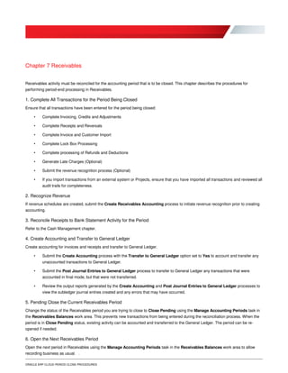 ORACLE ERP CLOUD PERIOD CLOSE PROCEDURES
Chapter 7 Receivables
Receivables activity must be reconciled for the accounting period that is to be closed. This chapter describes the procedures for
performing period-end processing in Receivables.
1. Complete All Transactions for the Period Being Closed
Ensure that all transactions have been entered for the period being closed:
• Complete Invoicing, Credits and Adjustments
• Complete Receipts and Reversals
• Complete Invoice and Customer Import
• Complete Lock Box Processing
• Complete processing of Refunds and Deductions
• Generate Late Charges (Optional)
• Submit the revenue recognition process (Optional)
• If you import transactions from an external system or Projects, ensure that you have imported all transactions and reviewed all
audit trails for completeness.
2. Recognize Revenue
If revenue schedules are created, submit the Create Receivables Accounting process to initiate revenue recognition prior to creating
accounting.
3. Reconcile Receipts to Bank Statement Activity for the Period
Refer to the Cash Management chapter.
4. Create Accounting and Transfer to General Ledger
Create accounting for invoices and receipts and transfer to General Ledger.
• Submit the Create Accounting process with the Transfer to General Ledger option set to Yes to account and transfer any
unaccounted transactions to General Ledger.
• Submit the Post Journal Entries to General Ledger process to transfer to General Ledger any transactions that were
accounted in final mode, but that were not transferred.
• Review the output reports generated by the Create Accounting and Post Journal Entries to General Ledger processes to
view the subledger journal entries created and any errors that may have occurred.
5. Pending Close the Current Receivables Period
Change the status of the Receivables period you are trying to close to Close Pending using the Manage Accounting Periods task in
the Receivables Balances work area. This prevents new transactions from being entered during the reconciliation process. When the
period is in Close Pending status, existing activity can be accounted and transferred to the General Ledger. The period can be re-
opened if needed.
6. Open the Next Receivables Period
Open the next period in Receivables using the Manage Accounting Periods task in the Receivables Balances work area to allow
recording business as usual. .
 