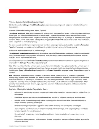 ORACLE ERP CLOUD PERIOD CLOSE PROCEDURES
7. Review Subledger Period Close Exception Report
Submit and review the Subledger Period Close Exceptions report to view accounting events and journal entries that failed period
close validation.
8. Review Potential Reconciling Items Report (Optional)
The Potential Reconciling Items report suggests journal items that might potentially post to General Ledger accounts with unexpected
account types, thus creating reconciliation issues in General Ledger. If the Receivables setup has not been performed correctly,
activity may post to the incorrect General Ledger account causing improper accounting, such as posting to an asset when it should post
to revenue. If these journals are found, the Subledger Accounting (SLA) Account Override feature can be used to make modifications,
and the setup should be modified appropriately.
This report is usually used during new implementations or when there are changes to setup, such as adding or updating Transaction
Types. But if updates or new setup are performed frequently, consider reviewing it during period close processing.
9. Reconcile Receivables Balances to General Ledger
The Receivables to Ledger Reconciliation report reconciles the open receivables balance in Receivables to the accounts receivable
balance in General Ledger, and highlights any discrepancies. Note other activity and account balances such as revenue, discounts,
freight, tax, etc. are not covered by this report.
Use this report after you have submitted the Create Accounting process in Receivables and have resolved any accounting issues or
items noted in the Subledger Period Close Exceptions report.
Note: When you drilldown from the summary report, you see the real-time details that make up balances from the summary report. In
order to guarantee that the summary balance for each type of activity agrees with the drill down detail, the Receivables period status
should be set to Closed or Close Pending before submitting the Prepare Receivables to General Ledger Reconciliation process for
the period.
Note: Receivables generates distributions. These are the accounting flexfield values (accounts) for the activity in Receivables,
including billing, payments, bank remittance, gain or loss on foreign currency transactions, freight and tax calculation. SLA uses these
distributions as a source for generating the journal entries, which are ultimately transferred to General Ledger. Distributions are the
source of SLA accounting when using the delivered accounting rules. Custom rules do not have to source these distributions. When
reconciling Receivables balances to General Ledger, rely on the accounts in the SLA accounting entries, not the accounts on the
Receivables distributions.
Description of Receivables to Ledger Reconciliation Report:
• Automates the labor-intensive process of manually matching sub-ledger transactions to accounting entries and identifying the
discrepancies.
• Presents the beginning and ending receivables balances and all activity for the period, matching the receivables aging.
• Increases visibility to information by drilling down to supporting journal and transaction details, rather than navigating to
multiple windows or generating printed reports.
• Identifies reconciling exceptions and suggests the action to take, decreasing time normally taken to investigate.
• Allows companies to exclude on-account items and unapplied/unidentified receipts, which is especially helpful when these
items do not post to the receivables account.
• Can automatically compare open intercompany balances between intercompany trading partners and report on any
differences.
• Parameters for balancing segment and business unit allow you to reconcile by business unit if setup has been performed for
this type of reconciling.
 
