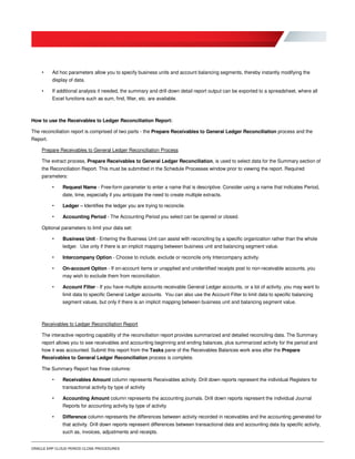 ORACLE ERP CLOUD PERIOD CLOSE PROCEDURES
• Ad hoc parameters allow you to specify business units and account balancing segments, thereby instantly modifying the
display of data.
• If additional analysis it needed, the summary and drill down detail report output can be exported to a spreadsheet, where all
Excel functions such as sum, find, filter, etc. are available.
How to use the Receivables to Ledger Reconciliation Report:
The reconciliation report is comprised of two parts - the Prepare Receivables to General Ledger Reconciliation process and the
Report.
Prepare Receivables to General Ledger Reconciliation Process
The extract process, Prepare Receivables to General Ledger Reconciliation, is used to select data for the Summary section of
the Reconciliation Report. This must be submitted in the Schedule Processes window prior to viewing the report. Required
parameters:
• Request Name - Free-form parameter to enter a name that is descriptive. Consider using a name that indicates Period,
date, time, especially if you anticipate the need to create multiple extracts.
• Ledger – Identifies the ledger you are trying to reconcile.
• Accounting Period - The Accounting Period you select can be opened or closed.
Optional parameters to limit your data set:
• Business Unit - Entering the Business Unit can assist with reconciling by a specific organization rather than the whole
ledger. Use only if there is an implicit mapping between business unit and balancing segment value.
• Intercompany Option - Choose to include, exclude or reconcile only Intercompany activity.
• On-account Option - If on-account items or unapplied and unidentified receipts post to non-receivable accounts, you
may wish to exclude them from reconciliation.
• Account Filter - If you have multiple accounts receivable General Ledger accounts, or a lot of activity, you may want to
limit data to specific General Ledger accounts. You can also use the Account Filter to limit data to specific balancing
segment values, but only if there is an implicit mapping between business unit and balancing segment value.
Receivables to Ledger Reconciliation Report
The interactive reporting capability of the reconciliation report provides summarized and detailed reconciling data. The Summary
report allows you to see receivables and accounting beginning and ending balances, plus summarized activity for the period and
how it was accounted. Submit this report from the Tasks pane of the Receivables Balances work area after the Prepare
Receivables to General Ledger Reconciliation process is complete.
The Summary Report has three columns:
• Receivables Amount column represents Receivables activity. Drill down reports represent the individual Registers for
transactional activity by type of activity
• Accounting Amount column represents the accounting journals. Drill down reports represent the individual Journal
Reports for accounting activity by type of activity
• Difference column represents the differences between activity recorded in receivables and the accounting generated for
that activity. Drill down reports represent differences between transactional data and accounting data by specific activity,
such as, invoices, adjustments and receipts.
 
