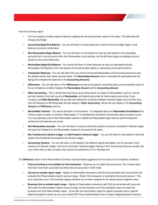 ORACLE ERP CLOUD PERIOD CLOSE PROCEDURES
From the summary report:
• You can analyze a smaller subset of data by modifying the ad hoc parameter values of the report. The table data will
change accordingly.
• Accounting Begin/End Balance - You can drill down on these balances to view the General Ledger begin or end
balance by account combination.
• Non-Receivables Begin Balance - You can drill down on this balance to view journals posted to the receivables
accounts from a journal source other than Receivables in prior periods, but the drill down page only displays account
activity for the current fiscal year.
• Receivables Begin/End Balance - You cannot drill down on these balances as they are calculated amounts.
Receivables End Balance is the new balance for the period after adding or subtracting current period activity.
• Transaction Balances - You can drill down from any of the summarized Receivables and Accounting amounts to see
the detailed activity that makes up those totals. The Receivables Amount column reconciles the receivables with the
Aging and compares the balances to the Accounting Amounts.
• Differences - You can drill down on the Differences amounts to see specific reconciling items and the potential cause of
the out-of-balance condition between the Receivables Amount and the Accounting Amount.
• Other Accounting – This is activity that only has an accounting impact (no impact to Receivables), such as, manual
journals created in SLA with source of Receivables, and balancing journals for Intercompany accounting. If your
company uses Bills Receivable, the journals that indicate the movement between General Ledger accounts that occur
over the lifecycle of a Bill Receivable will also display in Other Accounting. Values will only display in the Accounting
Amount and Difference columns.
• Receivables Variance - You cannot drill down on this balance. It is displayed above the Receivables End Balance line
if there is data corruption to activity in Receivables. IT or Development should be involved when data corruption occurs.
You may optionally submit other Receivables reports to validate the Receivables begin balance, period transaction
activity and end balances are correct.
• Non-Receivables Journals – You can drill down to view journal entries posted to accounts receivable in General Ledger
that were not initiated from the Receivables module for the period of the report.
• Not Transferred to General Ledger and Not Posted in General Ledger - You can drill down to view details of what still
needs to be transferred and posted to the General Ledger.
• Accounting Variance - You can drill down on this balance; two different reports will display, one for Journals in SLA
missing from General Ledger, and one for Journals in General Ledger missing in SLA. Accounting Variances usually only
occur when there is data corruption that requires the assistance of IT or Development.
The Difference column of the Reconciliation Summary report provides suggestions for the cause of out-of-balance conditions:
• Final accounting is not available for this transaction - Requires you to create final accounting. This includes items
that have never been accounted and those that are accounted in Draft mode.
• Account is outside report range – Applies to Receivables transactions with SLA journal entries with accounts that are
excluded from Reconciliation report’s account range. Check if the transaction is recorded to the correct account. This
error might also occur if the financial category attribute has not been assigned to the natural account segment value.
• Business Unit is outside report range – Applies to Receivables transactions with SLA journal entries with accounts
that match the Reconciliation report’s account range, but the business unit of the transaction does not match the
business unit of the Reconciliation report. (If you filter the reconciliation report for specific business units or specific
balancing segment values, be sure your Oracle ERP Cloud implementation has an implicit mapping between business
 