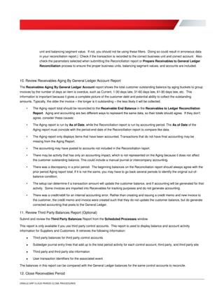 ORACLE ERP CLOUD PERIOD CLOSE PROCEDURES
unit and balancing segment value. If not, you should not be using these filters. Doing so could result in erroneous data
in your reconciliation report.) Check if the transaction is recorded to the correct business unit and correct account. Also
check the parameters selected when submitting the Reconciliation report or Prepare Receivables to General Ledger
Reconciliation process to ensure the proper business units, balancing segment values, and accounts are included.
10. Review Receivables Aging By General Ledger Account Report
The Receivables Aging By General Ledger Account report shows the total customer outstanding balance by aging buckets to group
invoices by the number of days an item is overdue, such as Current, 1-30 days late, 31-60 days late, 61-90 days late, etc. This
information is important because it gives a complete picture of the customer debt and potential ability to collect the outstanding
amounts. Typically, the older the invoice – the longer is it outstanding – the less likely it will be collected.
• The Aging report total should be reconciled to the Receivable End Balance in the Receivables to Ledger Reconciliation
Report. Aging and accounting are two different ways to represent the same data, so their totals should agree. If they don’t
agree, consider these causes:
• The Aging report is run by As of Date, while the Reconciliation report is run by accounting period. The As of Date of the
Aging report must coincide with the period-end date of the Reconciliation report to compare like data.
• The Aging report only displays items that have been accounted. Transactions that do not have final accounting may be
missing from the Aging Report.
• The accounting may have posted to accounts not included in the Reconciliation report.
• There may be activity that has only an accounting impact, which is not represented on the Aging because it does not affect
the customer outstanding balance. This could include a manual journal or intercompany accounting.
• There was a discrepancy in a prior period. The beginning balances on the Reconciliation report should always agree with the
prior period Aging report total. If it is not the same, you may have to go back several periods to identify the original out-of-
balance condition.
• The setup can determine if a transaction amount will update the customer balance, and if accounting will be generated for that
activity. Some invoices are imported into Receivables for tracking purposes and do not generate accounting.
• There was a credit/rebill for an internal accounting error. Rather than creating and issuing a credit memo and new invoice to
the customer, the credit memo and invoice were created such that they do not update the customer balance, but do generate
corrected accounting that posts to the General Ledger.
11. Review Third Party Balances Report (Optional)
Submit and review the Third Party Balances Report from the Scheduled Processes window.
This report is only available if you use third party control accounts. This report is used to display balance and account activity
information for Suppliers and Customers. It retrieves the following information:
 Third party balances for third party control accounts
 Subledger journal entry lines that add up to the total period activity for each control account, third party, and third party site
 Third party and third party site information
 User transaction identifiers for the associated event
The balances in this report can be compared with the General Ledger balances for the same control accounts to reconcile.
12. Close Receivables Period
 