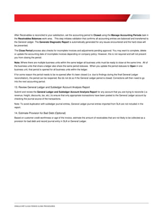 ORACLE ERP CLOUD PERIOD CLOSE PROCEDURES
After Receivables is reconciled to your satisfaction, set the accounting period to Closed using the Manage Accounting Periods task in
the Receivables Balances work area. This step initiates validation that confirms all accounting entries are balanced and transferred to
the General Ledger. The Generate Diagnostic Report is automatically generated for any issues encountered and the hard close will
be prevented.
The Close Period process also checks for incomplete invoices and adjustments pending approval. You may want to complete, delete
or update the accounting date of incomplete invoices depending on company policy. However, this is not required and will not prevent
you from closing the period.
Note: Where there are multiple business units within the same ledger all business units must be ready to close at the same time. All of
the business units that share a ledger also share the same period statuses. When you update the period statuses to Open in one
business unit, that period is opened for all business units within the ledger.
If for some reason the period needs to be re-opened after it’s been closed (i.e. due to findings during the final General Ledger
reconciliation), the period can be reopened. But do not do so if the General Ledger period is closed. Corrections will then need to go
into the next accounting period.
13. Review General Ledger and Subledger Account Analysis Report
Submit and review the General Ledger and Subledger Account Analysis Report for any account that you are trying to reconcile (i.e.
revenue, freight, discounts, tax, etc.) to ensure that only appropriate transactions have been posted to the General Ledger account by
checking the journal source of the transactions.
Note: To avoid duplication with subledger journal entries, General Ledger journal entries imported from SLA are not included in the
report.
14. Estimate Provision for Bad Debt (Optional)
Based on customer credit worthiness or age of the invoice, estimate the amount of receivables that are not likely to be collected as a
provision for bad debt and record journal entry in SLA or General Ledger.
 