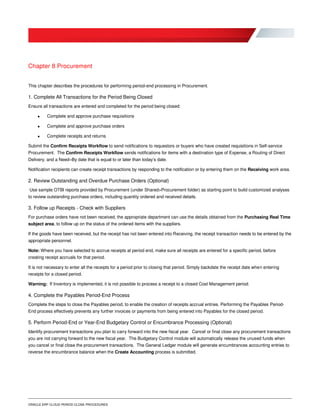 ORACLE ERP CLOUD PERIOD CLOSE PROCEDURES
Chapter 8 Procurement
This chapter describes the procedures for performing period-end processing in Procurement.
1. Complete All Transactions for the Period Being Closed
Ensure all transactions are entered and completed for the period being closed:
 Complete and approve purchase requisitions
 Complete and approve purchase orders
 Complete receipts and returns
Submit the Confirm Receipts Workflow to send notifications to requestors or buyers who have created requisitions in Self-service
Procurement. The Confirm Receipts Workflow sends notifications for items with a destination type of Expense, a Routing of Direct
Delivery, and a Need–By date that is equal to or later than today’s date.
Notification recipients can create receipt transactions by responding to the notification or by entering them on the Receiving work area.
2. Review Outstanding and Overdue Purchase Orders (Optional)
Use sample OTBI reports provided by Procurement (under Shared>Procurement folder) as starting point to build customized analyses
to review outstanding purchase orders, including quantity ordered and received details.
3. Follow up Receipts - Check with Suppliers
For purchase orders have not been received, the appropriate department can use the details obtained from the Purchasing Real Time
subject area, to follow up on the status of the ordered items with the suppliers.
If the goods have been received, but the receipt has not been entered into Receiving, the receipt transaction needs to be entered by the
appropriate personnel.
Note: Where you have selected to accrue receipts at period end, make sure all receipts are entered for a specific period, before
creating receipt accruals for that period.
It is not necessary to enter all the receipts for a period prior to closing that period. Simply backdate the receipt date when entering
receipts for a closed period.
Warning: If Inventory is implemented, it is not possible to process a receipt to a closed Cost Management period.
4. Complete the Payables Period-End Process
Complete the steps to close the Payables period, to enable the creation of receipts accrual entries. Performing the Payables Period-
End process effectively prevents any further invoices or payments from being entered into Payables for the closed period.
5. Perform Period-End or Year-End Budgetary Control or Encumbrance Processing (Optional)
Identify procurement transactions you plan to carry forward into the new fiscal year. Cancel or final close any procurement transactions
you are not carrying forward to the new fiscal year. The Budgetary Control module will automatically release the unused funds when
you cancel or final close the procurement transactions. The General Ledger module will generate encumbrances accounting entries to
reverse the encumbrance balance when the Create Accounting process is submitted.
 