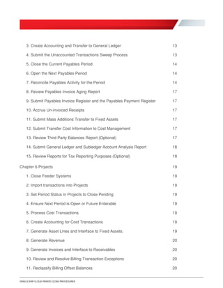 ORACLE ERP CLOUD PERIOD CLOSE PROCEDURES
3. Create Accounting and Transfer to General Ledger 13
4. Submit the Unaccounted Transactions Sweep Process 13
5. Close the Current Payables Period 14
6. Open the Next Payables Period 14
7. Reconcile Payables Activity for the Period 14
8. Review Payables Invoice Aging Report 17
9. Submit Payables Invoice Register and the Payables Payment Register 17
10. Accrue Un-invoiced Receipts 17
11. Submit Mass Additions Transfer to Fixed Assets 17
12. Submit Transfer Cost Information to Cost Management 17
13. Review Third Party Balances Report (Optional) 17
14. Submit General Ledger and Subledger Account Analysis Report 18
15. Review Reports for Tax Reporting Purposes (Optional) 18
Chapter 6 Projects 19
1. Close Feeder Systems 19
2. Import transactions into Projects 19
3. Set Period Status in Projects to Close Pending 19
4. Ensure Next Period is Open or Future Enterable 19
5. Process Cost Transactions 19
6. Create Accounting for Cost Transactions 19
7. Generate Asset Lines and Interface to Fixed Assets. 19
8. Generate Revenue 20
9. Generate Invoices and Interface to Receivables 20
10. Review and Resolve Billing Transaction Exceptions 20
11. Reclassify Billing Offset Balances 20
 