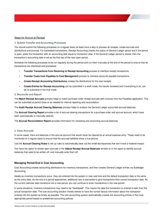 ORACLE ERP CLOUD PERIOD CLOSE PROCEDURES
Steps for Accrue at Receipt
1. Submit Transfer and Accounting Processes
You should submit the following processes on a regular basis (at least once a day) to process all receipts, create accruals and
distributions and journals. For backdated transactions, Receipt Accounting checks the status of General Ledger period and if the period
is open, posts the transaction with an accounting date equal to transaction date. If the General Ledger period is closed, then the
transaction’s accounting date is set as the first day of the next open period.
Schedule the following processes to be run regularly during the period and run them manually at the end of the period to ensure that all
transactions are interfaced and processed.
• Transfer Transactions from Receiving to Receipt Accounting process to interface receipt transactions.
• Transfer Costs from Payables to Cost Management process to interface accounts payable transactions.
• Create Receipt Accounting Distributions creates the distributions for the new receipts
• Create Entries for Receipt Accounting can be submitted in a draft mode, the results reviewed and if everything is ok, can
be re-submitted in the final mode
2. Reconcile and Report
The Match Receipt Accruals process helps to match purchase order receipt accruals with invoices from the Payables application. This
can be submitted at period close or as needed for internal reporting and reconciliation.
The Audit Receipt Accrual Clearing Balances process helps to analyze the General Ledger accounted accrual balances.
The Accrual Clearing Report provides a list of accrual clearing transactions for a purchase order and accrual account, which have
been automatically or manually cleared.
The Accrual Reconciliation Report provides information for reviewing and reconciling accrual balances.
3. Clear Accruals
In some cases, there are balances in the accrual account that would never be cleared by an actual expense entry. These need to be
monitored on a regular basis to ensure that the accrued liabilities show a true picture.
Use the Accrual Clearing Rules to set up rules to automatically clear out the small discrepancies that don’t have a material impact.
You have the option to review open accruals in the Adjust Receipt Accrual Balances window or in the report to identify accrual
balances that need to be written off, and manually write them off.
Managing Period End in Cost Accounting
Cost Accounting creates accounting distributions for inventory transactions, and then creates General Ledger entries via Subledger
Accounting.
Ideally as inventory transactions occur, they are entered into the system in near real time and the default transaction date is the same
as the entry date. As the end of a period approaches, additional care is warranted to give transactions their correct transaction date. As
the current calendar date transitions into a new period, you can continue to enter transactions in the new period.
In some situations, inventory transactions may need to be "backdated". This means the date the transaction is entered is later than the
actual transaction date. The cost accounting solution merely wishes to have the correct factual information about the transaction
entered into the system as timely as possible. The cost accounting system automatically creates the accounting entries in the most
appropriate period based on predefined accounting policies.
 