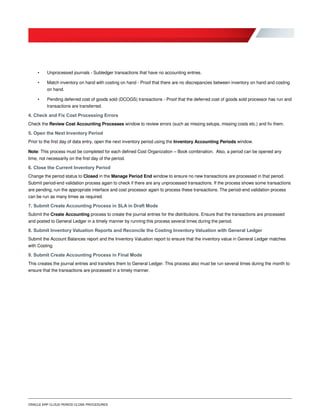 ORACLE ERP CLOUD PERIOD CLOSE PROCEDURES
• Unprocessed journals - Subledger transactions that have no accounting entries.
• Match inventory on hand with costing on hand - Proof that there are no discrepancies between inventory on hand and costing
on hand.
• Pending deferred cost of goods sold (DCOGS) transactions - Proof that the deferred cost of goods sold processor has run and
transactions are transferred.
4. Check and Fix Cost Processing Errors
Check the Review Cost Accounting Processes window to review errors (such as missing setups, missing costs etc.) and fix them.
5. Open the Next Inventory Period
Prior to the first day of data entry, open the next inventory period using the Inventory Accounting Periods window.
Note: This process must be completed for each defined Cost Organization – Book combination. Also, a period can be opened any
time, not necessarily on the first day of the period.
6. Close the Current Inventory Period
Change the period status to Closed in the Manage Period End window to ensure no new transactions are processed in that period.
Submit period-end validation process again to check if there are any unprocessed transactions. If the process shows some transactions
are pending, run the appropriate interface and cost processor again to process these transactions. The period-end validation process
can be run as many times as required.
7. Submit Create Accounting Process in SLA in Draft Mode
Submit the Create Accounting process to create the journal entries for the distributions. Ensure that the transactions are processed
and posted to General Ledger in a timely manner by running this process several times during the period.
8. Submit Inventory Valuation Reports and Reconcile the Costing Inventory Valuation with General Ledger
Submit the Account Balances report and the Inventory Valuation report to ensure that the inventory value in General Ledger matches
with Costing.
9. Submit Create Accounting Process in Final Mode
This creates the journal entries and transfers them to General Ledger. This process also must be run several times during the month to
ensure that the transactions are processed in a timely manner.
 