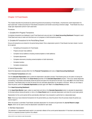 ORACLE ERP CLOUD PERIOD CLOSE PROCEDURES
Chapter 10 Fixed Assets
This chapter describes the procedures for performing period-end processing in Fixed Assets. At period-end, submit depreciation for
each asset book. Create accounting for Fixed Assets transactions and transfer accounting to General Ledger. Fixed Assets has only a
single open depreciation period in each asset book.
Procedures
1. Complete All In-Progress Transactions
In-progress transactions are displayed in each Fixed Asset work area and also in the Asset Accounting Dashboard. Navigate to each
Fixed Asset work area to make sure that there are no in-progress or draft transactions pending.
2. Complete All Transactions for the Period Being Closed
Ensure all transactions are entered for the period being closed. Once a depreciation period in Fixed Assets has been closed, it cannot
be re-opened.
• Completing all transactions for Fixed Assets:
• Prepare and post mass additions
• Complete manual additions (including review/completion of draft additions)
• Complete adjustments
• Complete retirements (including review/completion of draft retirements)
• Complete transfers
• Complete reinstatements
3. Submit Depreciation
Submit the depreciation process either from the Financial Transactions work area or Asset Accounting Dashboard.
From Financial Transactions work area:
Use the Calculate Depreciation task to submit the depreciation calculation process. Fixed Assets gives you the option of closing the
current period if you select Yes for the Close Period parameter of the Calculate Depreciation process. If all of your assets depreciate
successfully, Fixed Assets automatically closes the period and opens the next period for the book. If you select No for the Close Period
parameter, Fixed Assets does not close the period and only calculates depreciation for all assets in that book. When you are ready to
close the period, submit the Calculate Depreciation process again with Yes for the Close Period parameter.
From Asset Accounting Dashboard:
In the Asset Book Monitor region, select an asset book and click on the Calculate Depreciation button to calculate the depreciation
for the book without closing the period, or click on the Close Period button to calculate depreciation and close the current open period.
Depreciation for the current period will be automatically rolled back if any transaction is performed on a depreciated asset.
Note: Ensure you have entered all transactions for the period before you close the period. Once the process closes the period, you
cannot reopen it.
When the process is submitted, Fixed Assets calculates depreciation for all assets and generates the Journal Reserve Ledger
Report, which can be used to verify the depreciation calculated for each asset.
4. Roll Back Depreciation
Any alteration to a depreciated asset results in an automatic rollback of the current period depreciation if it has been calculated already.
There is no separate process to perform the rollback.
 