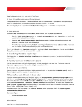 ORACLE ERP CLOUD PERIOD CLOSE PROCEDURES
Note: Rollback is performed at the Asset Level in Fixed Assets.
5. Create Deferred Depreciation Journal Entries (Optional)
Deferred depreciation is the difference in depreciation expense taken for an asset between a tax book and its associated corporate
book. This difference results from the use of accelerated depreciation methods in the tax book.
The accounting entry for this is generated when the Create Accounting process is submitted for the corporate book.
6. Create Accounting
Submit the Create Accounting process from any Fixed Assets work area using the Create Accounting task.
• Submit the Create Accounting process with the Transfer to General Ledger option set to Yes to account and transfer any
unaccounted transactions to General Ledger.
• Submit the Post Journal Entries to General Ledger process to transfer to General Ledger any transactions that were
accounted in final mode, but that were not transferred.
• Review the output reports generated by the Create Accounting and Post Journal Entries to General Ledger processes to
view the subledger journal entries created and any errors that may have occurred.
There is no need to submit the Depreciation process before submitting the Create Accounting process. You can submit the Create
Accounting process as many times as necessary within a period.
7. Review Subledger Period Close Exception Report
Submit and review the Subledger Period Close Exceptions report to view accounting events and journal entries that failed period
close validation.
8. Project Depreciation using What-If Depreciation (Optional)
You can project depreciation expense for future periods for any or all sets of assets in an asset book. You can also project the
depreciation for proposed assets that you will be adding to the asset book in future.
9. Review and Post Journal Entries
If accounting entries were transferred to General Ledger as unposted, review the journal entries in the Manage Journals window in
General Ledger and post them to update the account balances.
10. Reconcile Fixed Assets Balances to the General Ledger
Reconcile the balances and details in the Fixed Assets reports to the General Ledger and Subledger Account Analysis report by
submitting the General Ledger and Subledger Account Analysis report for the equivalent GL accounts as the Fixed Asset reports.
For example, the ending balance of the General Ledger and Subledger Account Analysis report for fixed asset accounts should
reconcile with the Cost Summary, CIP Summary, or Reserve Summary report ending balance. If it doesn’t, then review the Cost
Detail, CIP Detail, or Reserve Detail reports and compare the fixed assets transaction detail in these reports to the journal lines in the
General Ledger and Subledger Account Analysis report.
Submit the following Fixed Asset reports in the Scheduled Processes window and reconcile them to the General Ledger and
Subledger Account Analysis report.
Depreciation Report:
 Journal Entry Reserve Ledger
Balances Reports:
 