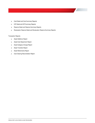 ORACLE ERP CLOUD PERIOD CLOSE PROCEDURES
 Cost Detail and Cost Summary Reports
 CIP Detail and CIP Summary Reports
 Reserve Detail and Reserve Summary Reports
 Revaluation Reserve Detail and Revaluation Reserve Summary Reports
Transaction Reports:
 Asset Additions Report
 Asset Cost Adjustment Report
 Asset Category Change Report
 Asset Transfers Report
 Asset Retirements Report
 Cost Clearing Reconciliation Report
 