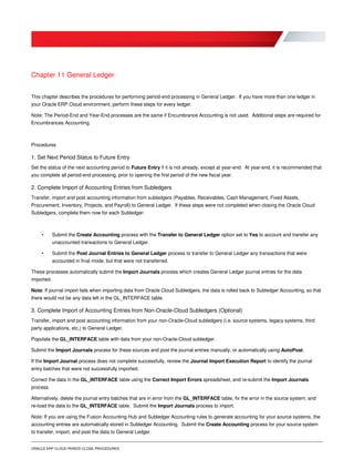 ORACLE ERP CLOUD PERIOD CLOSE PROCEDURES
Chapter 11 General Ledger
This chapter describes the procedures for performing period-end processing in General Ledger. If you have more than one ledger in
your Oracle ERP Cloud environment, perform these steps for every ledger.
Note: The Period-End and Year-End processes are the same if Encumbrance Accounting is not used. Additional steps are required for
Encumbrances Accounting.
Procedures
1. Set Next Period Status to Future Entry
Set the status of the next accounting period to Future Entry if it is not already, except at year-end. At year-end, it is recommended that
you complete all period-end processing, prior to opening the first period of the new fiscal year.
2. Complete Import of Accounting Entries from Subledgers
Transfer, import and post accounting information from subledgers (Payables, Receivables, Cash Management, Fixed Assets,
Procurement, Inventory, Projects, and Payroll) to General Ledger. If these steps were not completed when closing the Oracle Cloud
Subledgers, complete them now for each Subledger:
• Submit the Create Accounting process with the Transfer to General Ledger option set to Yes to account and transfer any
unaccounted transactions to General Ledger.
• Submit the Post Journal Entries to General Ledger process to transfer to General Ledger any transactions that were
accounted in final mode, but that were not transferred.
These processes automatically submit the Import Journals process which creates General Ledger journal entries for the data
imported.
Note: If journal import fails when importing data from Oracle Cloud Subledgers, the data is rolled back to Subledger Accounting, so that
there would not be any data left in the GL_INTERFACE table.
3. Complete Import of Accounting Entries from Non-Oracle-Cloud Subledgers (Optional)
Transfer, import and post accounting information from your non-Oracle-Cloud subledgers (i.e. source systems, legacy systems, third
party applications, etc.) to General Ledger.
Populate the GL_INTERFACE table with data from your non-Oracle-Cloud subledger.
Submit the Import Journals process for these sources and post the journal entries manually, or automatically using AutoPost.
If the Import Journal process does not complete successfully, review the Journal Import Execution Report to identify the journal
entry batches that were not successfully imported.
Correct the data in the GL_INTERFACE table using the Correct Import Errors spreadsheet, and re-submit the Import Journals
process.
Alternatively, delete the journal entry batches that are in error from the GL_INTERFACE table, fix the error in the source system, and
re-load the data to the GL_INTERFACE table. Submit the Import Journals process to import.
Note: If you are using the Fusion Accounting Hub and Subledger Accounting rules to generate accounting for your source systems, the
accounting entries are automatically stored in Subledger Accounting. Submit the Create Accounting process for your source system
to transfer, import, and post the data to General Ledger.
 