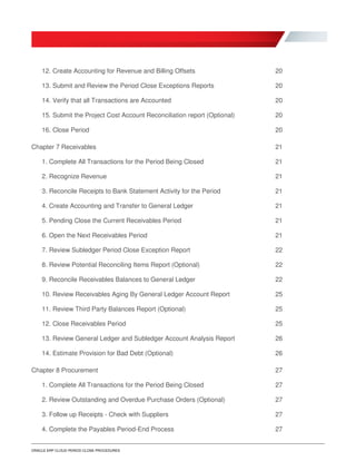 ORACLE ERP CLOUD PERIOD CLOSE PROCEDURES
12. Create Accounting for Revenue and Billing Offsets 20
13. Submit and Review the Period Close Exceptions Reports 20
14. Verify that all Transactions are Accounted 20
15. Submit the Project Cost Account Reconciliation report (Optional) 20
16. Close Period 20
Chapter 7 Receivables 21
1. Complete All Transactions for the Period Being Closed 21
2. Recognize Revenue 21
3. Reconcile Receipts to Bank Statement Activity for the Period 21
4. Create Accounting and Transfer to General Ledger 21
5. Pending Close the Current Receivables Period 21
6. Open the Next Receivables Period 21
7. Review Subledger Period Close Exception Report 22
8. Review Potential Reconciling Items Report (Optional) 22
9. Reconcile Receivables Balances to General Ledger 22
10. Review Receivables Aging By General Ledger Account Report 25
11. Review Third Party Balances Report (Optional) 25
12. Close Receivables Period 25
13. Review General Ledger and Subledger Account Analysis Report 26
14. Estimate Provision for Bad Debt (Optional) 26
Chapter 8 Procurement 27
1. Complete All Transactions for the Period Being Closed 27
2. Review Outstanding and Overdue Purchase Orders (Optional) 27
3. Follow up Receipts - Check with Suppliers 27
4. Complete the Payables Period-End Process 27
 