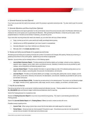 ORACLE ERP CLOUD PERIOD CLOSE PROCEDURES
4. Generate Reversal Journals (Optional)
If you have any journals that need to be reversed, submit the process to generate reversal journals. You also need to post the reversal
journals.
5. Generate Allocations and Recurring Entries (Optional)
If you have Allocations that require generation for the current period, ensure the source accounts used in the Allocation definitions are
finalized for the current period, prior to generating the Allocation. After generating the Allocation, review the journal output, review
projected balance in the Edit Journal window if necessary, and post the journal.
If you have other recurring entries that need to be entered, you can enter them with any of these methods:
 Copy a similar journal from a prior period and modify accordingly before posting.
 Upload journal via ADFdi spreadsheet if you have it saved in a spreadsheet.
 Generate Allocation if you have it defined as an Allocation formula.
 Manually enter in the Create Journals window.
6. Review and Verify Journal Details of Un-posted Journal Entries
Reviewing journal entries prior to posting minimizes the number of corrections and changes after posting. Review any remaining un-
posted journal entries for the current period. Update the journal entries as appropriate.
Attention: Journal entries can be reviewed online or in the following reports:
• Journal Batch Summary Report - Provides posted journal batches details such as ledger, entered currency, balancing
segment value, category, source, batch name, and entered amounts. Subtotals of entered amounts are provided for each
category, accounting period, and balancing segment value.
• Journals Details Report - Provides detailed information on general ledger journals of the selected posting status such as
ledger, source, category, accounting date, line accounts, line descriptions, and amounts.
• Journals Report - Provides journal activity details such as ledger, accounting date, posting date, source, category, journal
batch name, journal name, reference, line accounts, line descriptions, and amounts. Subtotals are provided for each journal,
journal batch and source.
• General Journals Report (OTBI) - Provides the journals activity for the selected period. The content can be filtered by ledger
set, ledger, entered currency, approval status, date range, account, source, category, journal batch, and batch status.
7. Post All Journal Batches
Post all journal entries for the current period, including reversal and allocation journals. Posting updates the account balances in the
GL_BALANCES table and General Ledger multidimensional balances cube for reporting.
Submit the Posting process for un-posted journals.
Review the Posting Execution Report for any errors encountered during posting. This report is automatically generated by the
Posting process.
Submit the Journals Details Report with a Posting Status of Error Journals to review journals with errors.
Possible causes of posting errors:
• Control Total - When using a control total, ensure that the total debits and credits equal the control total.
• Period Status – Actual journals can only be posted if the period is open. Encumbrance journals can only be posted to
periods that are included in the latest open encumbrance year.
 