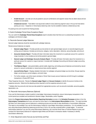 ORACLE ERP CLOUD PERIOD CLOSE PROCEDURES
• Invalid Account – Journals can only be posted to account combinations and segment values that are detail values and are
enabled (not end-dated).
• Unbalanced Journal – Total debits must equal total credits for every balancing segment value in the journal lines before
posting can occur. Suspense or intercompany balancing rules must be available to balance unbalanced journals.
Fix posting errors and re-submit the Posting process.
8. Submit Subledger Period Close Exceptions Report
You can submit the Subledger Period Close Exceptions report to double check that there are no outstanding transactions in the
subledgers and General Ledger.
9. Reconcile General Ledger Balances
General Ledger balances should be reconciled with subledger balances.
Review account balances via reports:
• General Ledger Report - Provides periodic journal activity for each general ledger account, to reconcile beginning and
ending account balances. Includes journal source, category, name, description, reference, accounting date, and amount.
• Accounts Analysis Report - Provides drill down information about the movement on a particular account for a period or
range of periods. It only includes journal entries posted to general ledger.
• General Ledger and Subledger Accounts Analysis Report - Provides drill down information about the movement on a
particular account for a period or range of periods. It includes both Subledger Accounting and General Ledger accounting
entry details.
• Trial Balance Report - Lists period debits, period credits, beginning, and ending account balances summarized by natural
account or account combination or natural account plus another segment.
• Journal Entries Report - Displays detailed information for subledger and general ledger journal entries. Groups report by
ledger, journal source, journal category, and event class.
• For further analysis, use online inquiry windows or Smart View to query account balances and drill through to subledger
transactions in Oracle ERP Cloud.
*Clear Suspense Accounts - Review the General Ledger Report and Account Analysis to identify the source of entries to the
suspense accounts. Determine the adjusting entries required to net the suspense accounts to zero.
* Validate other key accounts only have journals posted from appropriate sources, such as accounts receivable, accounts payable,
depreciation, etc.
10. Reconcile Intercompany Balances (Optional)
If you use the Intercompany module to perform cross-ledger intercompany transactions, ensure intercompany transactions in the
current period are complete and transferred to General Ledger, Receivables, and/or Payables.
Submit the Prepare Intercompany Reconciliation Reporting Information process in the Schedule Processes window or from the
Intercompany Transactions work area, and view the online report in the Intercompany Reconciliation window. The report provides
drill down from intercompany account balances to underlying sources and journals for easy identification of reconciliation differences.
This report is only available if you use the Intercompany module for cross ledger intercompany transactions. It is not available if you are
only using Intercompany Balancing (balancing journal lines in SLA or GL journals contained within a single ledger). To reconcile
intercompany balances if you are only using Intercompany Balancing, use a tool like Smart View or Financial Reports to query and
compare the intercompany balances for respective legal entities and drill down to transaction details if necessary to identify
reconciliation differences.
11. Enter Adjustment and/or Accrual Journal Entries and Post
 