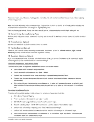 ORACLE ERP CLOUD PERIOD CLOSE PROCEDURES
To correct errors in account balances made by posting incorrect journals or to resolve reconciliation issues, create and post adjusting
and reversing journals.
Note: The details of posted journals cannot be changed, except to mark or unmark for reversal. An incorrectly entered posted journal
must be reversed to back-out the accounting of the original posted journal.
Other journal entry adjustments, such as write-offs or manual accruals, can be entered into General Ledger at this point also.
12. Maintain Foreign Currency Exchange Rates
Maintain period-end, period-average, and historical exchange rates or amounts for all foreign currencies to which you want to revalue or
translate.
13. Revalue Balances (Optional)
Revalue account balances to update functional currency equivalents.
14. Translate Balances (Optional)
Define any new currencies to which accounting balances are to be translated. Submit the Translate General Ledger Account
Balances process to translate account balances to any defined currency.
15. Consolidate Subsidiaries (Optional)
If you have subsidiaries for which you need to consolidate financial results, you can view consolidated results in a Financial Report
across ledgers, or you can transfer balances to a consolidation ledger..
Consolidate Using Financial Report Across Ledgers
This option is only viable for ledgers that share the same chart of accounts and calendar.
a. Define a ledger set for the ledgers being consolidated.
b. Perform revaluation and translation in each ledger if needed.
c. Enter and post consolidating journal entries (preferably to a separate balancing segment value).
d. Enter and post elimination entries via an Allocation formula or manual journal entry (preferably to a separate balancing
segment value).
e. Define a financial report that displays the account balances for the ledger set. Separate columns can be defined for each
ledger/subsidiary, for the consolidating balancing segment value, and for the ledger set which represents the consolidated
total.
Consolidate Using Balance Transfer
This option is for consolidating ledgers that do not share the same chart of accounts and calendar.
a. Define Chart of Accounts Mapping.
b. Perform revaluation and translation in each ledger if needed.
c. Submit the Transfer Ledger Balances process for each subsidiary ledger.
d. Reconcile subsidiary ledgers - identify differences between subsidiary ledgers and consolidation ledger.
e. Enter and post consolidating or adjusting journal entries in the consolidation ledger.
f. Enter and post elimination entries via an Allocation formula or manual journal entry in the consolidation ledger.
g. Define a financial report that displays the account balances for the consolidation ledger. Drill down is available from the
consolidation ledger back to the subsidiary ledger.
 