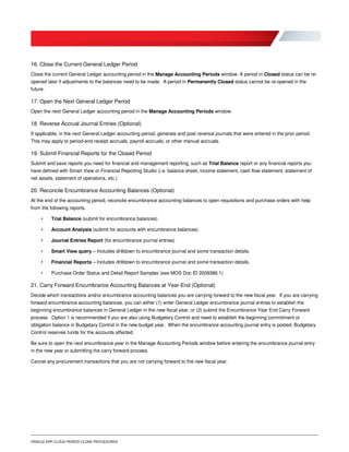 ORACLE ERP CLOUD PERIOD CLOSE PROCEDURES
16. Close the Current General Ledger Period
Close the current General Ledger accounting period in the Manage Accounting Periods window. A period in Closed status can be re-
opened later if adjustments to the balances need to be made. A period in Permanently Closed status cannot be re-opened in the
future.
17. Open the Next General Ledger Period
Open the next General Ledger accounting period in the Manage Accounting Periods window.
18. Reverse Accrual Journal Entries (Optional)
If applicable, in the next General Ledger accounting period, generate and post reversal journals that were entered in the prior period.
This may apply to period-end receipt accruals, payroll accruals, or other manual accruals.
19. Submit Financial Reports for the Closed Period
Submit and save reports you need for financial and management reporting, such as Trial Balance report or any financial reports you
have defined with Smart View or Financial Reporting Studio (i.e. balance sheet, income statement, cash flow statement, statement of
net assets, statement of operations, etc.)
20. Reconcile Encumbrance Accounting Balances (Optional)
At the end of the accounting period, reconcile encumbrance accounting balances to open requisitions and purchase orders with help
from the following reports.
• Trial Balance (submit for encumbrance balances)
• Account Analysis (submit for accounts with encumbrance balances)
• Journal Entries Report (for encumbrance journal entries)
• Smart View query – Includes drilldown to encumbrance journal and some transaction details.
• Financial Reports – Includes drilldown to encumbrance journal and some transaction details.
• Purchase Order Status and Detail Report Samples (see MOS Doc ID 2009386.1)
21. Carry Forward Encumbrance Accounting Balances at Year-End (Optional)
Decide which transactions and/or encumbrance accounting balances you are carrying forward to the new fiscal year. If you are carrying
forward encumbrance accounting balances, you can either (1) enter General Ledger encumbrance journal entries to establish the
beginning encumbrance balances in General Ledger in the new fiscal year, or (2) submit the Encumbrance Year End Carry Forward
process. Option 1 is recommended if you are also using Budgetary Control and need to establish the beginning commitment or
obligation balance in Budgetary Control in the new budget year. When the encumbrance accounting journal entry is posted, Budgetary
Control reserves funds for the accounts affected.
Be sure to open the next encumbrance year in the Manage Accounting Periods window before entering the encumbrance journal entry
in the new year or submitting the carry forward process.
Cancel any procurement transactions that you are not carrying forward to the new fiscal year.
 