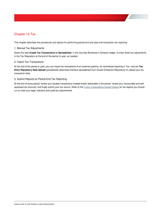 ORACLE ERP CLOUD PERIOD CLOSE PROCEDURES
Chapter 12 Tax
This chapter describes the procedures and reports for performing period-end and year-end transaction tax reporting.
1. Manual Tax Adjustments
Select the task Create Tax Transactions in Spreadsheet, in the Journals Workarea in General Ledger, to enter direct tax adjustments
in the Tax Repository at the end of the period or year, as needed.
2. Import Tax Transactions
At the end of the period or year, you can import tax transactions from external systems, for centralized reporting in Tax. Use the Tax
Entry Repository Data Upload spreadsheet (download interface spreadsheet from Oracle Enterprise Repository) to upload your tax
transaction data.
3. Submit Reports for Period-End Tax Reporting
At the end of every period, review your taxable transactions created and/or declarable in the period, review your recoverable and self-
assessed tax amounts, and finally submit your tax returns. Refer to the Fusion Localizations Global Catalog for tax reports you should
run to meet your legal, statutory and audit tax requirements.
 