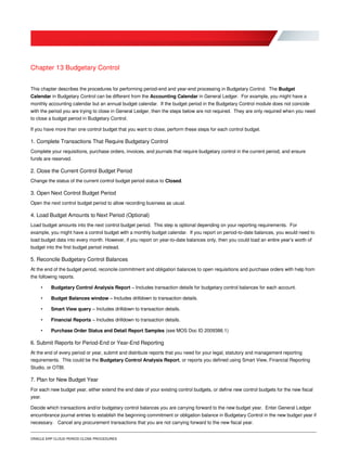 ORACLE ERP CLOUD PERIOD CLOSE PROCEDURES
Chapter 13 Budgetary Control
This chapter describes the procedures for performing period-end and year-end processing in Budgetary Control. The Budget
Calendar in Budgetary Control can be different from the Accounting Calendar in General Ledger. For example, you might have a
monthly accounting calendar but an annual budget calendar. If the budget period in the Budgetary Control module does not coincide
with the period you are trying to close in General Ledger, then the steps below are not required. They are only required when you need
to close a budget period in Budgetary Control.
If you have more than one control budget that you want to close, perform these steps for each control budget.
1. Complete Transactions That Require Budgetary Control
Complete your requisitions, purchase orders, invoices, and journals that require budgetary control in the current period, and ensure
funds are reserved.
2. Close the Current Control Budget Period
Change the status of the current control budget period status to Closed.
3. Open Next Control Budget Period
Open the next control budget period to allow recording business as usual.
4. Load Budget Amounts to Next Period (Optional)
Load budget amounts into the next control budget period. This step is optional depending on your reporting requirements. For
example, you might have a control budget with a monthly budget calendar. If you report on period-to-date balances, you would need to
load budget data into every month. However, if you report on year-to-date balances only, then you could load an entire year’s worth of
budget into the first budget period instead.
5. Reconcile Budgetary Control Balances
At the end of the budget period, reconcile commitment and obligation balances to open requisitions and purchase orders with help from
the following reports.
• Budgetary Control Analysis Report – Includes transaction details for budgetary control balances for each account.
• Budget Balances window – Includes drilldown to transaction details.
• Smart View query – Includes drilldown to transaction details.
• Financial Reports – Includes drilldown to transaction details.
• Purchase Order Status and Detail Report Samples (see MOS Doc ID 2009386.1)
6. Submit Reports for Period-End or Year-End Reporting
At the end of every period or year, submit and distribute reports that you need for your legal, statutory and management reporting
requirements. This could be the Budgetary Control Analysis Report, or reports you defined using Smart View, Financial Reporting
Studio, or OTBI.
7. Plan for New Budget Year
For each new budget year, either extend the end date of your existing control budgets, or define new control budgets for the new fiscal
year.
Decide which transactions and/or budgetary control balances you are carrying forward to the new budget year. Enter General Ledger
encumbrance journal entries to establish the beginning commitment or obligation balance in Budgetary Control in the new budget year if
necessary. Cancel any procurement transactions that you are not carrying forward to the new fiscal year.
 
