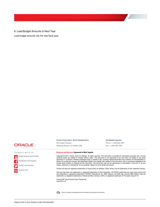 ORACLE ERP CLOUD PERIOD CLOSE PROCEDURES
8. Load Budget Amounts to Next Year
Load budget amounts into the new fiscal year.
Oracle Corporation, World Headquarters
500 Oracle Parkway
Redwood Shores, CA 94065, USA
Worldwide Inquiries
Phone: +1.650.506.7000
Fax: +1.650.506.7200
Copyright © 2015, Oracle and/or its affiliates. All rights reserved. This document is provided for information purposes only, and the
contents hereof are subject to change without notice. This document is not warranted to be error-free, nor subject to any other
warranties or conditions, whether expressed orally or implied in law, including implied warranties and conditions of merchantability or
fitness for a particular purpose. We specifically disclaim any liability with respect to this document, and no contractual obligations are
formed either directly or indirectly by this document. This document may not be reproduced or transmitted in any form or by any
means, electronic or mechanical, for any purpose, without our prior written permission.
Oracle and Java are registered trademarks of Oracle and/or its affiliates. Other names may be trademarks of their respective owners.
Intel and Intel Xeon are trademarks or registered trademarks of Intel Corporation. All SPARC trademarks are used under license and
are trademarks or registered trademarks of SPARC International, Inc. AMD, Opteron, the AMD logo, and the AMD Opteron logo are
trademarks or registered trademarks of Advanced Micro Devices. UNIX is a registered trademark of The Open Group.0115
Oracle ERP Cloud Period Close Procedures
June 2015, v2
C O N N E C T W I T H U S
blogs.oracle.com/oracle
facebook.com/oracle
twitter.com/oracle
oracle.com
 