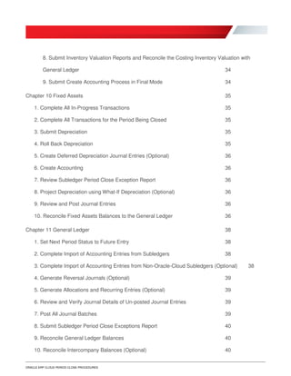 ORACLE ERP CLOUD PERIOD CLOSE PROCEDURES
8. Submit Inventory Valuation Reports and Reconcile the Costing Inventory Valuation with
General Ledger 34
9. Submit Create Accounting Process in Final Mode 34
Chapter 10 Fixed Assets 35
1. Complete All In-Progress Transactions 35
2. Complete All Transactions for the Period Being Closed 35
3. Submit Depreciation 35
4. Roll Back Depreciation 35
5. Create Deferred Depreciation Journal Entries (Optional) 36
6. Create Accounting 36
7. Review Subledger Period Close Exception Report 36
8. Project Depreciation using What-If Depreciation (Optional) 36
9. Review and Post Journal Entries 36
10. Reconcile Fixed Assets Balances to the General Ledger 36
Chapter 11 General Ledger 38
1. Set Next Period Status to Future Entry 38
2. Complete Import of Accounting Entries from Subledgers 38
3. Complete Import of Accounting Entries from Non-Oracle-Cloud Subledgers (Optional) 38
4. Generate Reversal Journals (Optional) 39
5. Generate Allocations and Recurring Entries (Optional) 39
6. Review and Verify Journal Details of Un-posted Journal Entries 39
7. Post All Journal Batches 39
8. Submit Subledger Period Close Exceptions Report 40
9. Reconcile General Ledger Balances 40
10. Reconcile Intercompany Balances (Optional) 40
 