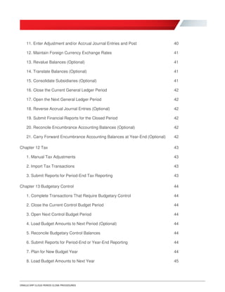 ORACLE ERP CLOUD PERIOD CLOSE PROCEDURES
11. Enter Adjustment and/or Accrual Journal Entries and Post 40
12. Maintain Foreign Currency Exchange Rates 41
13. Revalue Balances (Optional) 41
14. Translate Balances (Optional) 41
15. Consolidate Subsidiaries (Optional) 41
16. Close the Current General Ledger Period 42
17. Open the Next General Ledger Period 42
18. Reverse Accrual Journal Entries (Optional) 42
19. Submit Financial Reports for the Closed Period 42
20. Reconcile Encumbrance Accounting Balances (Optional) 42
21. Carry Forward Encumbrance Accounting Balances at Year-End (Optional) 42
Chapter 12 Tax 43
1. Manual Tax Adjustments 43
2. Import Tax Transactions 43
3. Submit Reports for Period-End Tax Reporting 43
Chapter 13 Budgetary Control 44
1. Complete Transactions That Require Budgetary Control 44
2. Close the Current Control Budget Period 44
3. Open Next Control Budget Period 44
4. Load Budget Amounts to Next Period (Optional) 44
5. Reconcile Budgetary Control Balances 44
6. Submit Reports for Period-End or Year-End Reporting 44
7. Plan for New Budget Year 44
8. Load Budget Amounts to Next Year 45
 