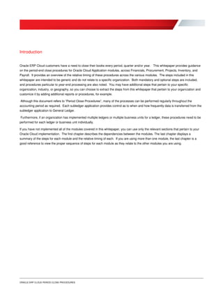 ORACLE ERP CLOUD PERIOD CLOSE PROCEDURES
Introduction
Oracle ERP Cloud customers have a need to close their books every period, quarter and/or year. This whitepaper provides guidance
on the period-end close procedures for Oracle Cloud Application modules, across Financials, Procurement, Projects, Inventory, and
Payroll. It provides an overview of the relative timing of these procedures across the various modules. The steps included in this
whitepaper are intended to be generic and do not relate to a specific organization. Both mandatory and optional steps are included,
and procedures particular to year-end processing are also noted. You may have additional steps that pertain to your specific
organization, industry, or geography, so you can choose to extract the steps from this whitepaper that pertain to your organization and
customize it by adding additional reports or procedures, for example.
Although this document refers to “Period Close Procedures”, many of the processes can be performed regularly throughout the
accounting period as required. Each subledger application provides control as to when and how frequently data is transferred from the
subledger application to General Ledger.
Furthermore, if an organization has implemented multiple ledgers or multiple business units for a ledger, these procedures need to be
performed for each ledger or business unit individually.
If you have not implemented all of the modules covered in this whitepaper, you can use only the relevant sections that pertain to your
Oracle Cloud implementation. The first chapter describes the dependencies between the modules. The last chapter displays a
summary of the steps for each module and the relative timing of each. If you are using more than one module, the last chapter is a
good reference to view the proper sequence of steps for each module as they relate to the other modules you are using.
 