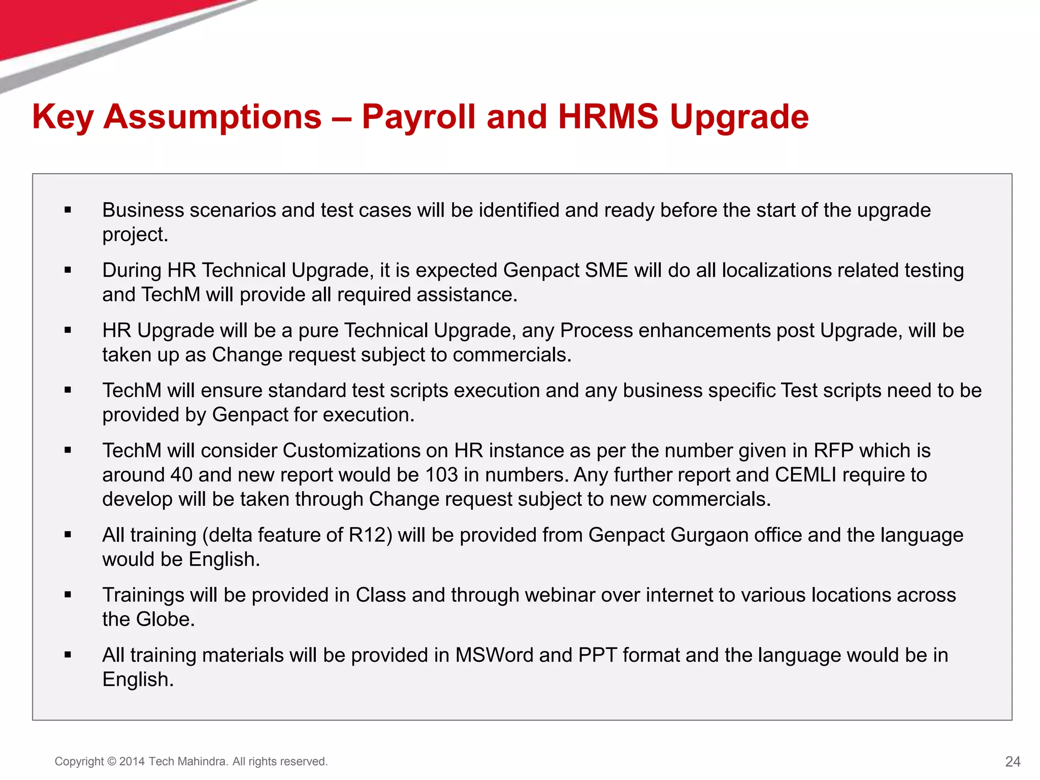 24
Copyright © 2014 Tech Mahindra. All rights reserved.
Key Assumptions – Payroll and HRMS Upgrade
 Business scenarios and test cases will be identified and ready before the start of the upgrade
project.
 During HR Technical Upgrade, it is expected Genpact SME will do all localizations related testing
and TechM will provide all required assistance.
 HR Upgrade will be a pure Technical Upgrade, any Process enhancements post Upgrade, will be
taken up as Change request subject to commercials.
 TechM will ensure standard test scripts execution and any business specific Test scripts need to be
provided by Genpact for execution.
 TechM will consider Customizations on HR instance as per the number given in RFP which is
around 40 and new report would be 103 in numbers. Any further report and CEMLI require to
develop will be taken through Change request subject to new commercials.
 All training (delta feature of R12) will be provided from Genpact Gurgaon office and the language
would be English.
 Trainings will be provided in Class and through webinar over internet to various locations across
the Globe.
 All training materials will be provided in MSWord and PPT format and the language would be in
English.
 