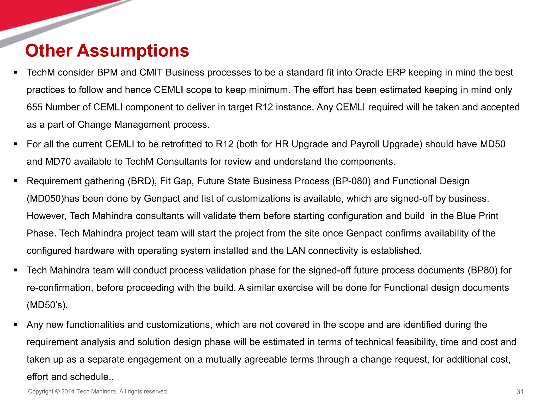 31
Copyright © 2014 Tech Mahindra. All rights reserved.
Other Assumptions
 TechM consider BPM and CMIT Business processes to be a standard fit into Oracle ERP keeping in mind the best
practices to follow and hence CEMLI scope to keep minimum. The effort has been estimated keeping in mind only
655 Number of CEMLI component to deliver in target R12 instance. Any CEMLI required will be taken and accepted
as a part of Change Management process.
 For all the current CEMLI to be retrofitted to R12 (both for HR Upgrade and Payroll Upgrade) should have MD50
and MD70 available to TechM Consultants for review and understand the components.
 Requirement gathering (BRD), Fit Gap, Future State Business Process (BP-080) and Functional Design
(MD050)has been done by Genpact and list of customizations is available, which are signed-off by business.
However, Tech Mahindra consultants will validate them before starting configuration and build in the Blue Print
Phase. Tech Mahindra project team will start the project from the site once Genpact confirms availability of the
configured hardware with operating system installed and the LAN connectivity is established.
 Tech Mahindra team will conduct process validation phase for the signed-off future process documents (BP80) for
re-confirmation, before proceeding with the build. A similar exercise will be done for Functional design documents
(MD50’s).
 Any new functionalities and customizations, which are not covered in the scope and are identified during the
requirement analysis and solution design phase will be estimated in terms of technical feasibility, time and cost and
taken up as a separate engagement on a mutually agreeable terms through a change request, for additional cost,
effort and schedule..
 