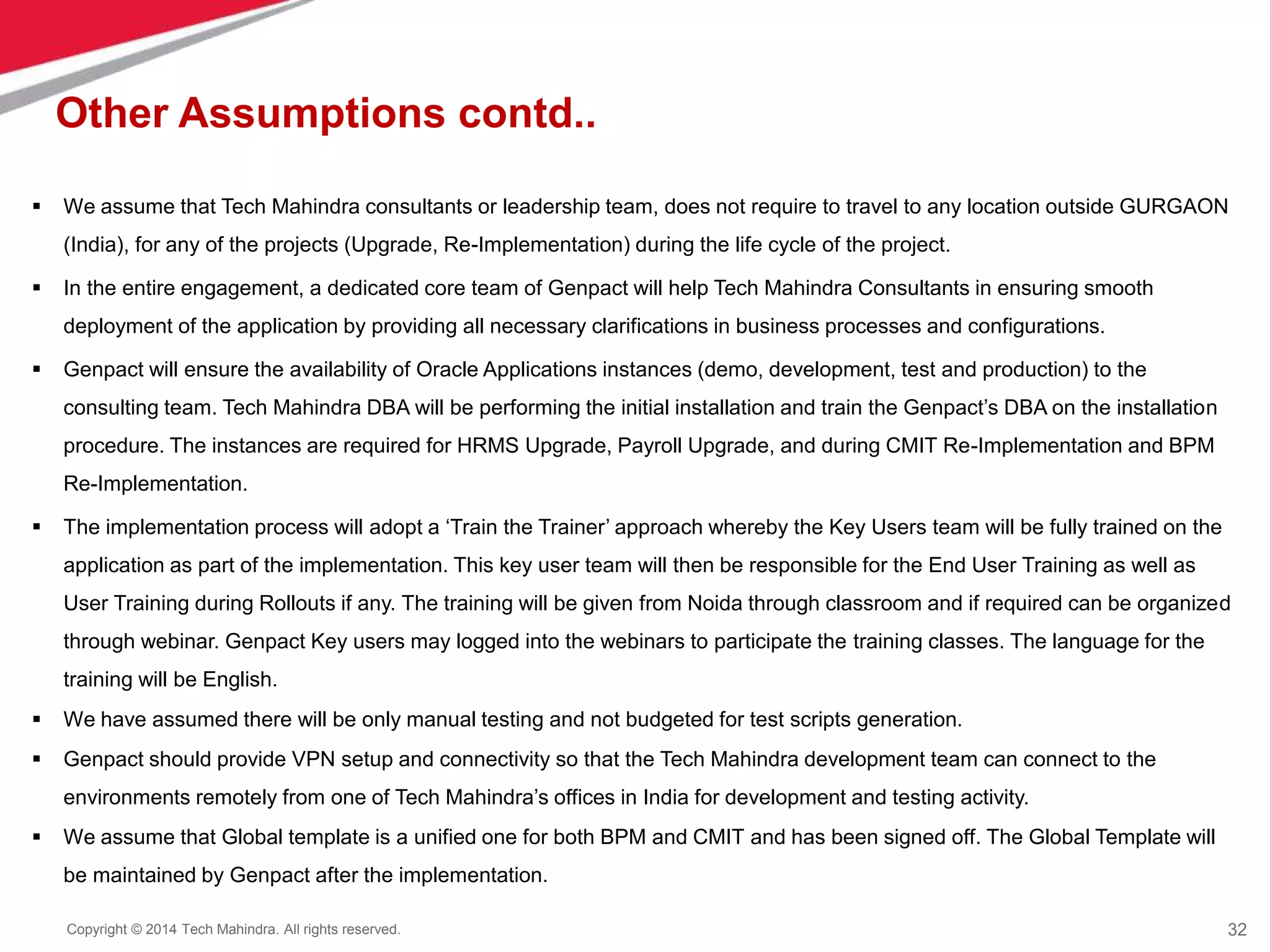 32
Copyright © 2014 Tech Mahindra. All rights reserved.
Other Assumptions contd..
 We assume that Tech Mahindra consultants or leadership team, does not require to travel to any location outside GURGAON
(India), for any of the projects (Upgrade, Re-Implementation) during the life cycle of the project.
 In the entire engagement, a dedicated core team of Genpact will help Tech Mahindra Consultants in ensuring smooth
deployment of the application by providing all necessary clarifications in business processes and configurations.
 Genpact will ensure the availability of Oracle Applications instances (demo, development, test and production) to the
consulting team. Tech Mahindra DBA will be performing the initial installation and train the Genpact’s DBA on the installation
procedure. The instances are required for HRMS Upgrade, Payroll Upgrade, and during CMIT Re-Implementation and BPM
Re-Implementation.
 The implementation process will adopt a ‘Train the Trainer’ approach whereby the Key Users team will be fully trained on the
application as part of the implementation. This key user team will then be responsible for the End User Training as well as
User Training during Rollouts if any. The training will be given from Noida through classroom and if required can be organized
through webinar. Genpact Key users may logged into the webinars to participate the training classes. The language for the
training will be English.
 We have assumed there will be only manual testing and not budgeted for test scripts generation.
 Genpact should provide VPN setup and connectivity so that the Tech Mahindra development team can connect to the
environments remotely from one of Tech Mahindra’s offices in India for development and testing activity.
 We assume that Global template is a unified one for both BPM and CMIT and has been signed off. The Global Template will
be maintained by Genpact after the implementation.
 