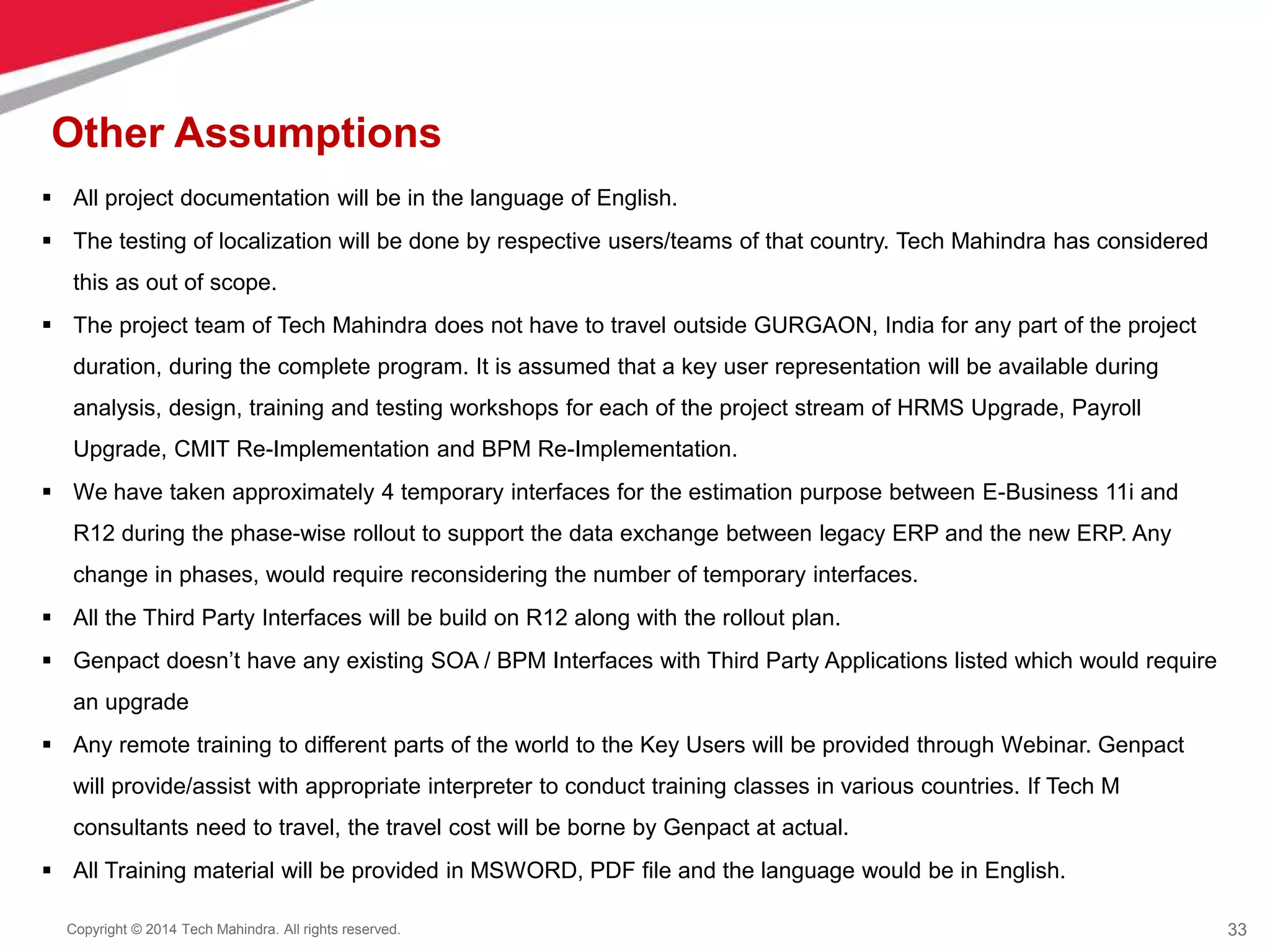 33
Copyright © 2014 Tech Mahindra. All rights reserved.
Other Assumptions
 All project documentation will be in the language of English.
 The testing of localization will be done by respective users/teams of that country. Tech Mahindra has considered
this as out of scope.
 The project team of Tech Mahindra does not have to travel outside GURGAON, India for any part of the project
duration, during the complete program. It is assumed that a key user representation will be available during
analysis, design, training and testing workshops for each of the project stream of HRMS Upgrade, Payroll
Upgrade, CMIT Re-Implementation and BPM Re-Implementation.
 We have taken approximately 4 temporary interfaces for the estimation purpose between E-Business 11i and
R12 during the phase-wise rollout to support the data exchange between legacy ERP and the new ERP. Any
change in phases, would require reconsidering the number of temporary interfaces.
 All the Third Party Interfaces will be build on R12 along with the rollout plan.
 Genpact doesn’t have any existing SOA / BPM Interfaces with Third Party Applications listed which would require
an upgrade
 Any remote training to different parts of the world to the Key Users will be provided through Webinar. Genpact
will provide/assist with appropriate interpreter to conduct training classes in various countries. If Tech M
consultants need to travel, the travel cost will be borne by Genpact at actual.
 All Training material will be provided in MSWORD, PDF file and the language would be in English.
 