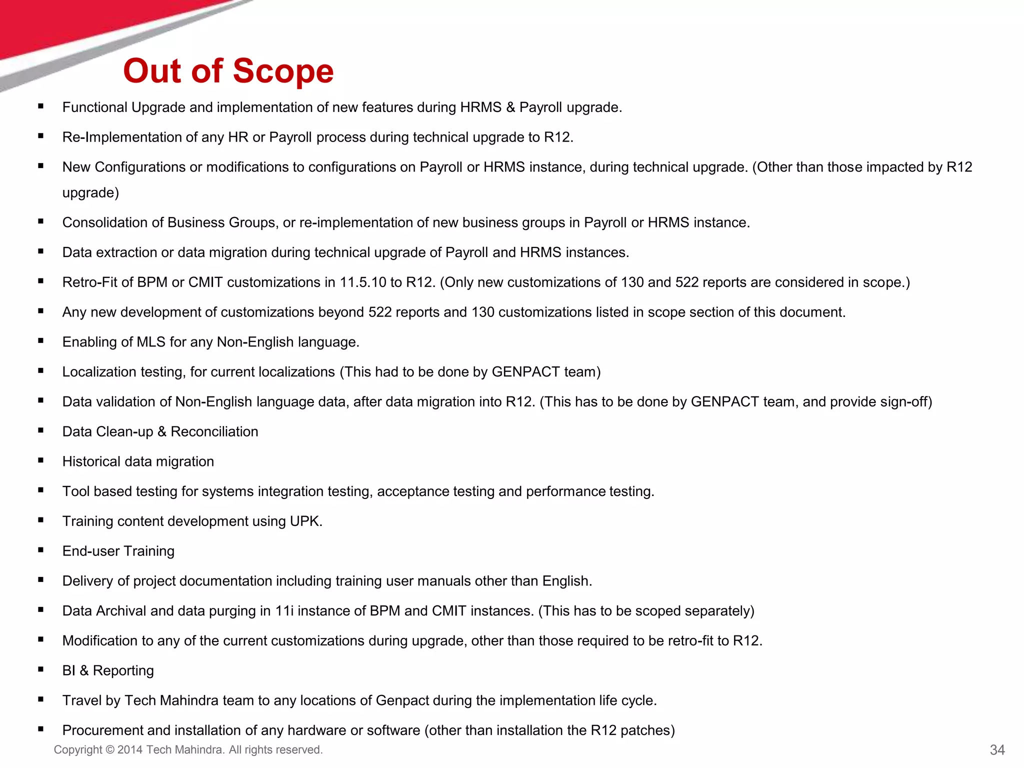 34
Copyright © 2014 Tech Mahindra. All rights reserved.
Out of Scope
 Functional Upgrade and implementation of new features during HRMS & Payroll upgrade.
 Re-Implementation of any HR or Payroll process during technical upgrade to R12.
 New Configurations or modifications to configurations on Payroll or HRMS instance, during technical upgrade. (Other than those impacted by R12
upgrade)
 Consolidation of Business Groups, or re-implementation of new business groups in Payroll or HRMS instance.
 Data extraction or data migration during technical upgrade of Payroll and HRMS instances.
 Retro-Fit of BPM or CMIT customizations in 11.5.10 to R12. (Only new customizations of 130 and 522 reports are considered in scope.)
 Any new development of customizations beyond 522 reports and 130 customizations listed in scope section of this document.
 Enabling of MLS for any Non-English language.
 Localization testing, for current localizations (This had to be done by GENPACT team)
 Data validation of Non-English language data, after data migration into R12. (This has to be done by GENPACT team, and provide sign-off)
 Data Clean-up & Reconciliation
 Historical data migration
 Tool based testing for systems integration testing, acceptance testing and performance testing.
 Training content development using UPK.
 End-user Training
 Delivery of project documentation including training user manuals other than English.
 Data Archival and data purging in 11i instance of BPM and CMIT instances. (This has to be scoped separately)
 Modification to any of the current customizations during upgrade, other than those required to be retro-fit to R12.
 BI & Reporting
 Travel by Tech Mahindra team to any locations of Genpact during the implementation life cycle.
 Procurement and installation of any hardware or software (other than installation the R12 patches)
 