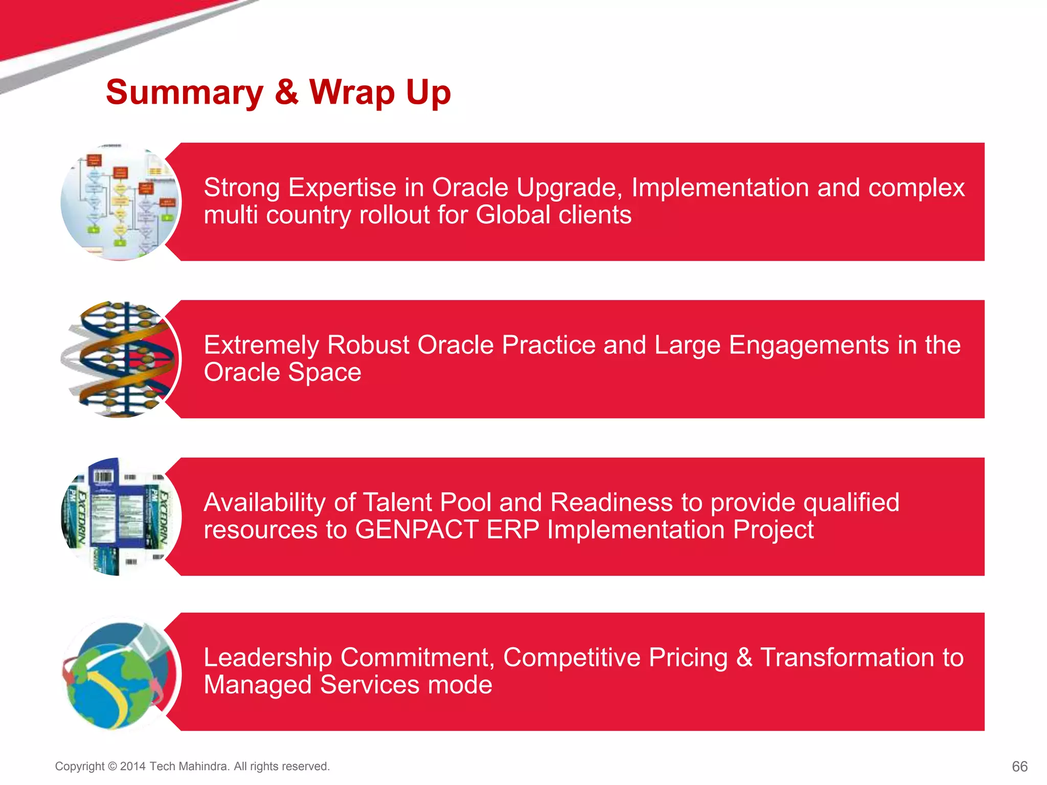 66
Copyright © 2014 Tech Mahindra. All rights reserved.
Summary & Wrap Up
Strong Expertise in Oracle Upgrade, Implementation and complex
multi country rollout for Global clients
Extremely Robust Oracle Practice and Large Engagements in the
Oracle Space
Availability of Talent Pool and Readiness to provide qualified
resources to GENPACT ERP Implementation Project
Leadership Commitment, Competitive Pricing & Transformation to
Managed Services mode
 
