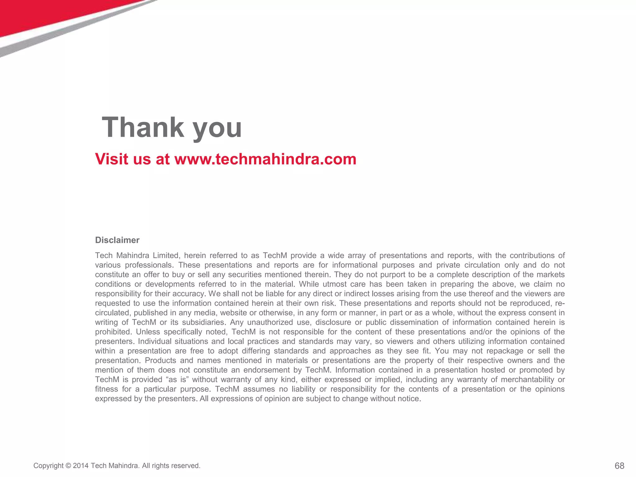 68
Copyright © 2014 Tech Mahindra. All rights reserved.
Disclaimer
Tech Mahindra Limited, herein referred to as TechM provide a wide array of presentations and reports, with the contributions of
various professionals. These presentations and reports are for informational purposes and private circulation only and do not
constitute an offer to buy or sell any securities mentioned therein. They do not purport to be a complete description of the markets
conditions or developments referred to in the material. While utmost care has been taken in preparing the above, we claim no
responsibility for their accuracy. We shall not be liable for any direct or indirect losses arising from the use thereof and the viewers are
requested to use the information contained herein at their own risk. These presentations and reports should not be reproduced, re-
circulated, published in any media, website or otherwise, in any form or manner, in part or as a whole, without the express consent in
writing of TechM or its subsidiaries. Any unauthorized use, disclosure or public dissemination of information contained herein is
prohibited. Unless specifically noted, TechM is not responsible for the content of these presentations and/or the opinions of the
presenters. Individual situations and local practices and standards may vary, so viewers and others utilizing information contained
within a presentation are free to adopt differing standards and approaches as they see fit. You may not repackage or sell the
presentation. Products and names mentioned in materials or presentations are the property of their respective owners and the
mention of them does not constitute an endorsement by TechM. Information contained in a presentation hosted or promoted by
TechM is provided “as is” without warranty of any kind, either expressed or implied, including any warranty of merchantability or
fitness for a particular purpose. TechM assumes no liability or responsibility for the contents of a presentation or the opinions
expressed by the presenters. All expressions of opinion are subject to change without notice.
Thank you
Visit us at www.techmahindra.com
 
