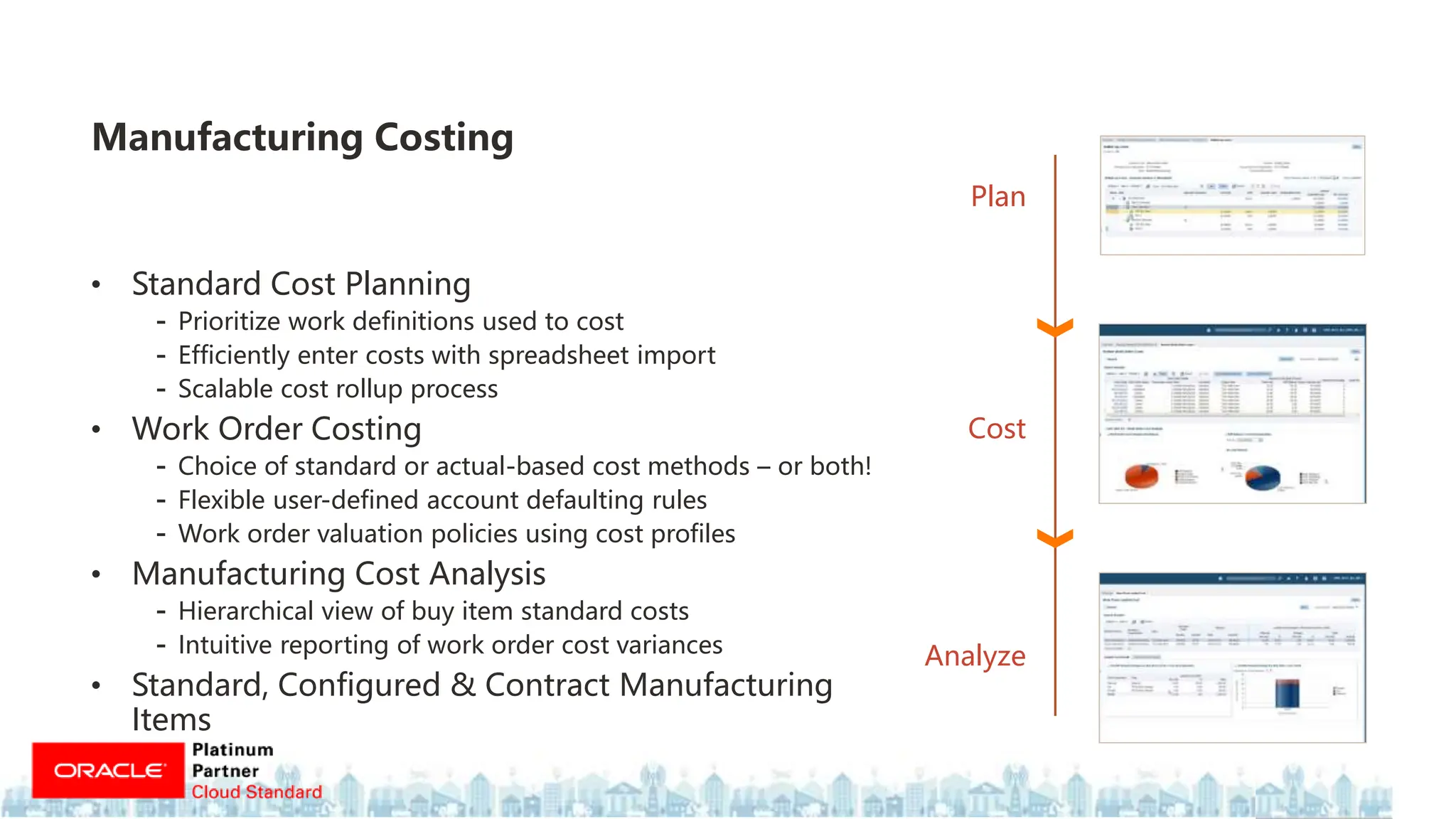 • Standard Cost Planning
- Prioritize work definitions used to cost
- Efficiently enter costs with spreadsheet import
- Scalable cost rollup process
• Work Order Costing
- Choice of standard or actual-based cost methods – or both!
- Flexible user-defined account defaulting rules
- Work order valuation policies using cost profiles
• Manufacturing Cost Analysis
- Hierarchical view of buy item standard costs
- Intuitive reporting of work order cost variances
• Standard, Configured & Contract Manufacturing
Items
Manufacturing Costing
Plan
Analyze
Cost
 