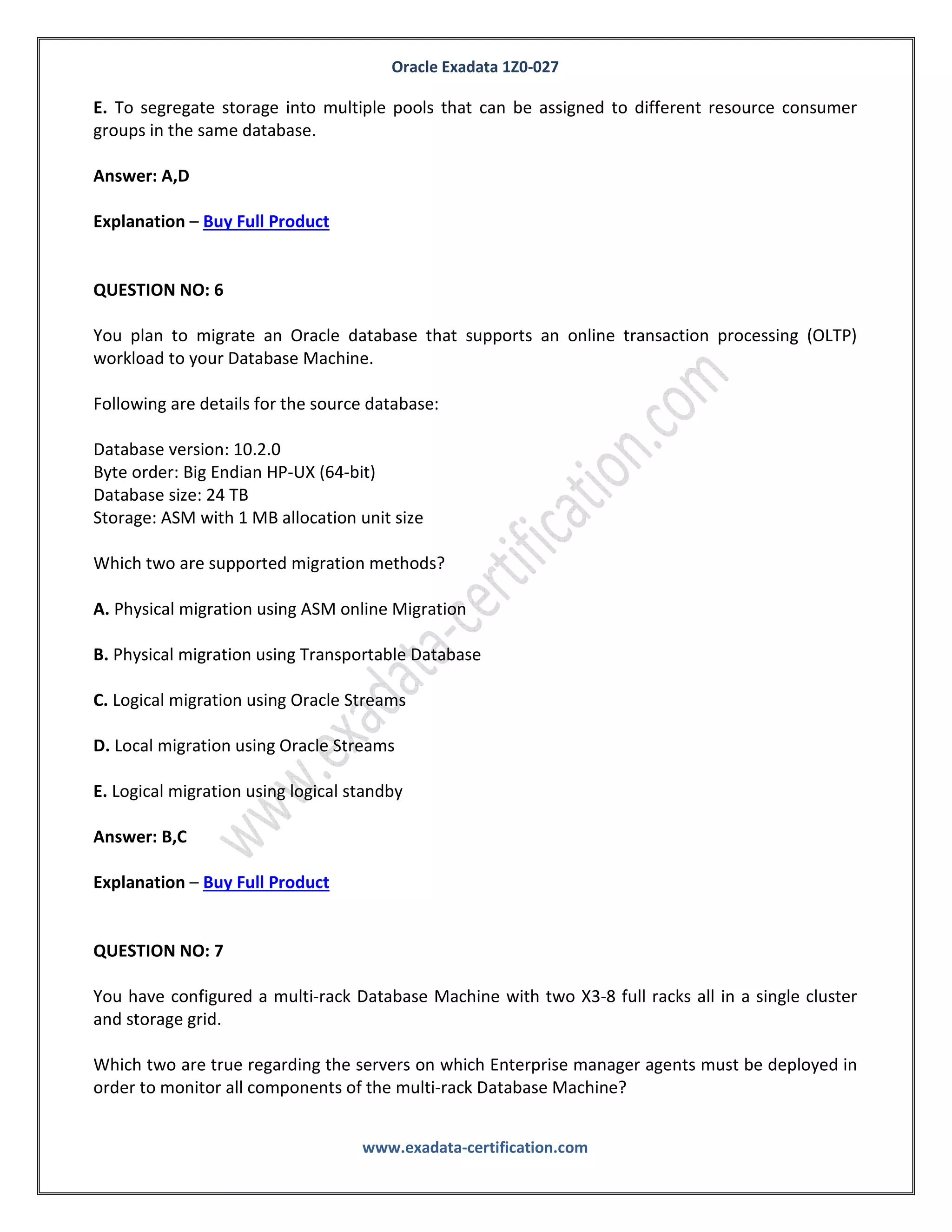 Oracle Exadata 1Z0-027
www.exadata-certification.com
QUESTION NO: 5
Identify two valid reasons for creating multiple grid disks on a Single cell disk.
A. To segregate storage into multiple pools with different performance characteristics
B. To facilitate normal or high redundancy ASM disk groups
C. To enable disk mirroring for the system area
D. To segregate storage into multiple pools that can be assigned to different databases
E. To segregate storage into multiple pools that can be assigned to different resource consumer
groups in the same database.
Answer: A,D
Explanation – Buy Full Product
QUESTION NO: 6
You plan to migrate an Oracle database that supports an online transaction processing (OLTP)
workload to your Database Machine.
Following are details for the source database:
Database version: 10.2.0
Byte order: Big Endian HP-UX (64-bit)
Database size: 24 TB
Storage: ASM with 1 MB allocation unit size
Which two are supported migration methods?
A. Physical migration using ASM online Migration
B. Physical migration using Transportable Database
C. Logical migration using Oracle Streams
D. Local migration using Oracle Streams
 