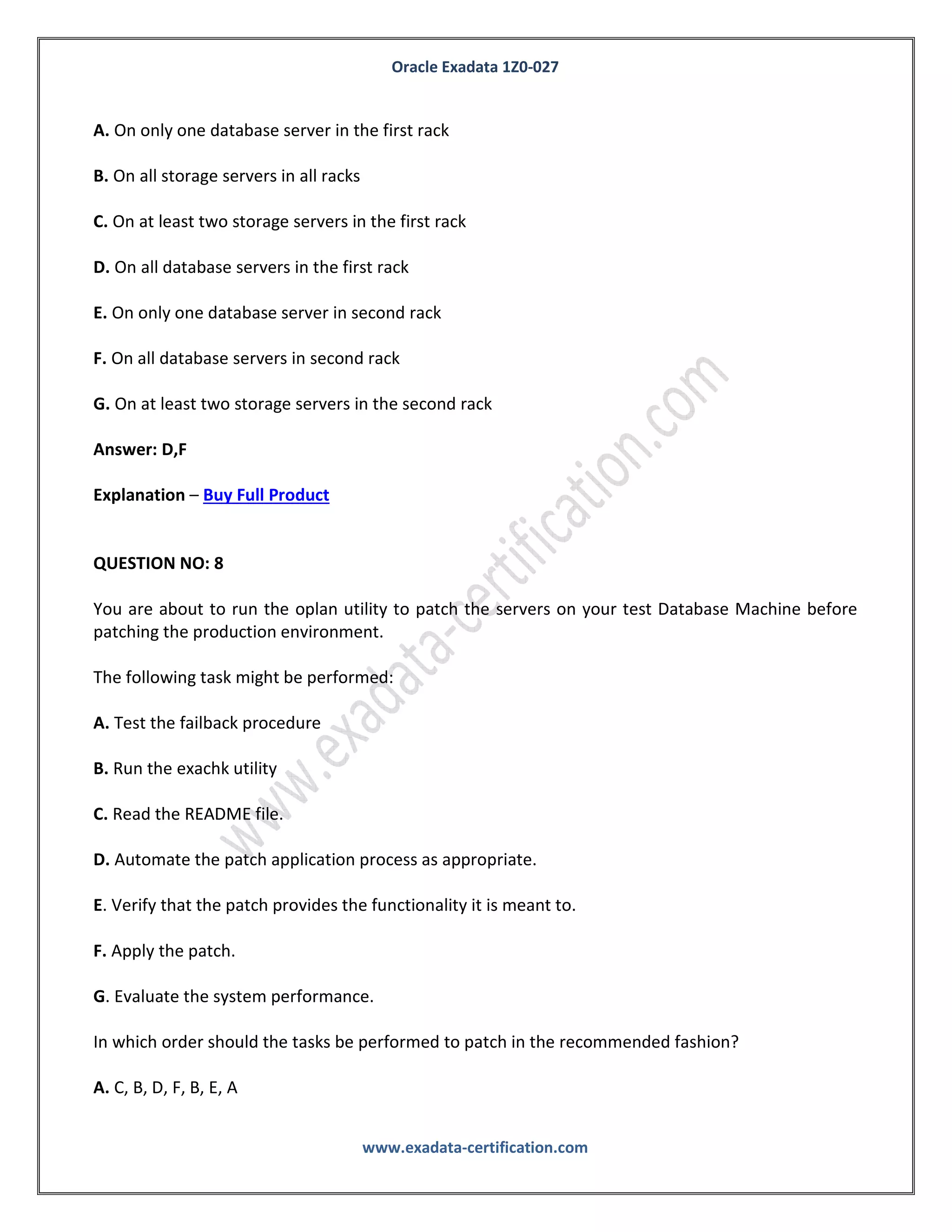 Oracle Exadata 1Z0-027
www.exadata-certification.com
E. Logical migration using logical standby
Answer: B,C
Explanation – Buy Full Product
QUESTION NO: 7
You have configured a multi-rack Database Machine with two X3-8 full racks all in a single cluster
and storage grid.
Which two are true regarding the servers on which Enterprise manager agents must be deployed in
order to monitor all components of the multi-rack Database Machine?
A. On only one database server in the first rack
B. On all storage servers in all racks
C. On at least two storage servers in the first rack
D. On all database servers in the first rack
E. On only one database server in second rack
F. On all database servers in second rack
G. On at least two storage servers in the second rack
Answer: D,F
Explanation – Buy Full Product
QUESTION NO: 8
You are about to run the oplan utility to patch the servers on your test Database Machine before
patching the production environment.
The following task might be performed:
 