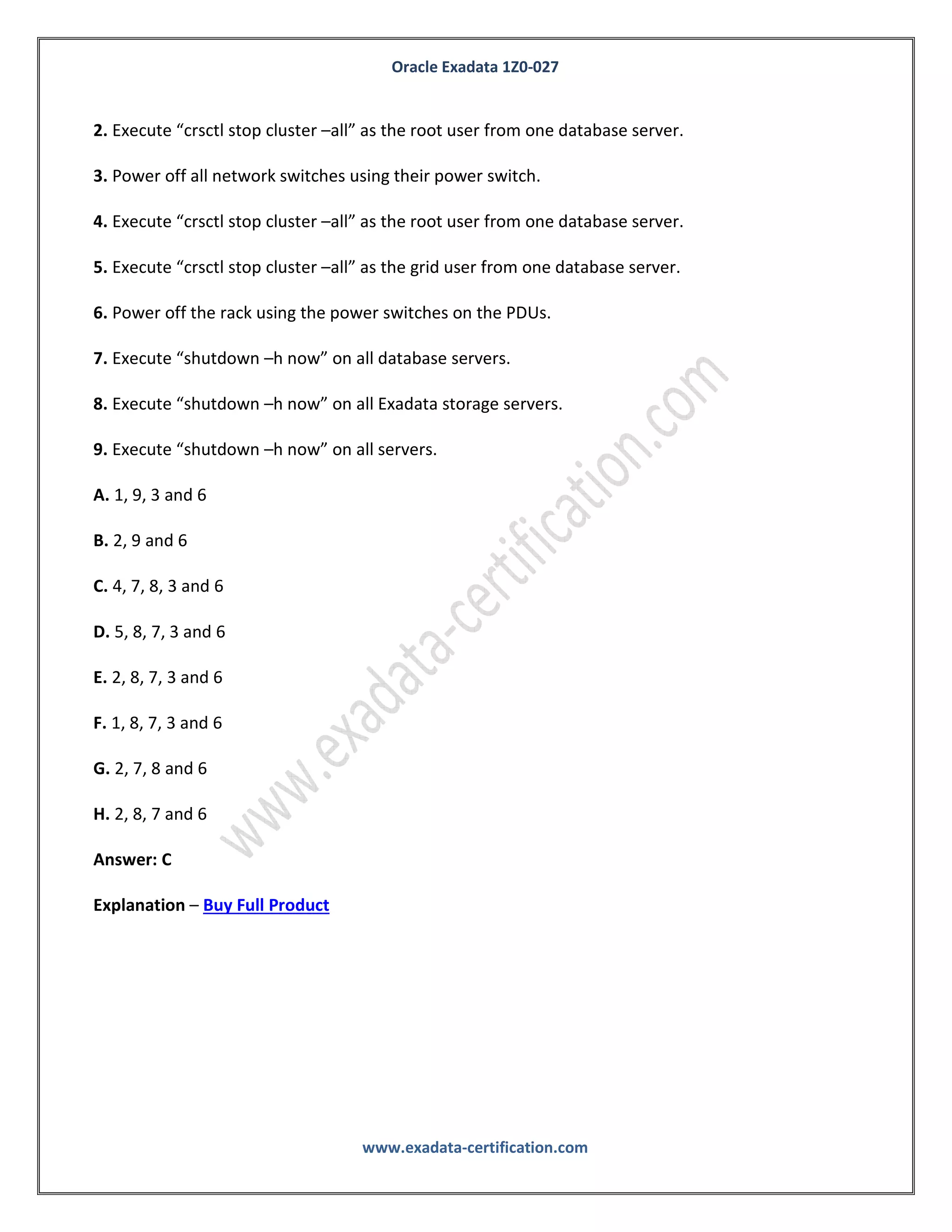 Oracle Exadata 1Z0-027
www.exadata-certification.com
B. Migrate using Data Pump.
C. Migrate using Golden Gate.
D. Migrate using cross platform Transportable Database.
E. Migrate using ASM online migration.
Answer: A, C
Explanation – Buy Full Product
QUESTION NO: 10
Identify the correct sequence of commands to completely power off a Database Machine in an
Orderly fashion:
1. Execute “crsctl stop cluster –all” as the grid user from one database server.
2. Execute “crsctl stop cluster –all” as the root user from one database server.
3. Power off all network switches using their power switch.
4. Execute “crsctl stop cluster –all” as the root user from one database server.
5. Execute “crsctl stop cluster –all” as the grid user from one database server.
6. Power off the rack using the power switches on the PDUs.
7. Execute “shutdown –h now” on all database servers.
8. Execute “shutdown –h now” on all Exadata storage servers.
9. Execute “shutdown –h now” on all servers.
A. 1, 9, 3 and 6
B. 2, 9 and 6
C. 4, 7, 8, 3 and 6
 