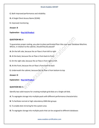Oracle Exadata 1Z0-027
www.exadata-certification.com
A. Improved performance
B. Improved reliability
C. Both improved performance and reliability
D. A Single Client Access Name (SCAN)
E. Improved monitoring
Answer: B
Explanation – Buy Full Product
QUESTION NO: 4
We have to migrate database using transportable database to exadata database machine. Oracle
database version is 11gr2.
Which four are true for this migration?
A. Source oracle software version must be at list 11.1
B. Source oracle software version must be at least 11.2
C. Oracle software version is not dependent for transportable database migration
D. Source operating system architecture must be little endian format
E. Source operating system architecture must be high endian format
F. Target and source oracle software version must be same
G. Target and source operating system architecture must be same
Answer: B,D,F,G
Explanation – Buy Full Product
 