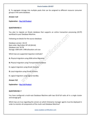 Oracle Exadata 1Z0-027
www.exadata-certification.com
QUESTION NO: 5
Identify two valid reasons for creating multiple grid disks on a Single cell disk.
A. To segregate storage into multiple pools with different performance characteristics
B. To facilitate normal or high redundancy ASM disk groups
C. To enable disk mirroring for the system area
D. To segregate storage into multiple pools that can be assigned to different databases
E. To segregate storage into multiple pools that can be assigned to different resource consumer
groups in the same database.
Answer: A,D
Explanation – Buy Full Product
QUESTION NO: 6
You plan to migrate an Oracle database that supports an online transaction processing (OLTP)
workload to your Database Machine.
Following are details for the source database:
Database version: 10.2.0
Byte order: Big Endian HP-UX (64-bit)
Database size: 24 TB
Storage: ASM with 1 MB allocation unit size
Which two are supported migration methods?
A. Physical migration using ASM online Migration
B. Physical migration using Transportable Database
C. Logical migration using Oracle Streams
D. Local migration using Oracle Streams
 