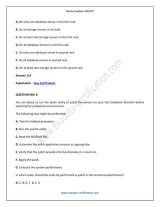 Oracle Exadata 1Z0-027
www.exadata-certification.com
E. Logical migration using logical standby
Answer: B,C
Explanation – Buy Full Product
QUESTION NO: 7
You have configured a multi-rack Database Machine with two X3-8 full racks all in a single cluster
and storage grid.
Which two are true regarding the servers on which Enterprise manager agents must be deployed in
order to monitor all components of the multi-rack Database Machine?
A. On only one database server in the first rack
B. On all storage servers in all racks
C. On at least two storage servers in the first rack
D. On all database servers in the first rack
E. On only one database server in second rack
F. On all database servers in second rack
G. On at least two storage servers in the second rack
Answer: D,F
Explanation – Buy Full Product
QUESTION NO: 8
You are about to run the oplan utility to patch the servers on your test Database Machine before
patching the production environment.
The following task might be performed:
 