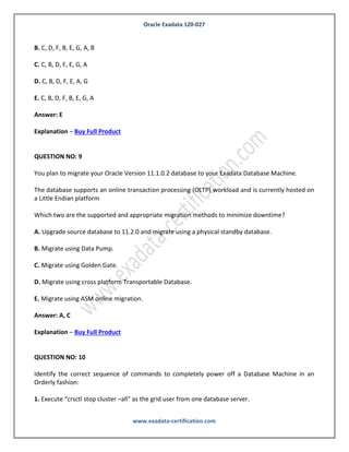 Oracle Exadata 1Z0-027
www.exadata-certification.com
A. Test the failback procedure
B. Run the exachk utility
C. Read the README file.
D. Automate the patch application process as appropriate.
E. Verify that the patch provides the functionality it is meant to.
F. Apply the patch.
G. Evaluate the system performance.
In which order should the tasks be performed to patch in the recommended fashion?
A. C, B, D, F, B, E, A
B. C, D, F, B, E, G, A, B
C. C, B, D, F, E, G, A
D. C, B, D, F, E, A, G
E. C, B, D, F, B, E, G, A
Answer: E
Explanation – Buy Full Product
QUESTION NO: 9
You plan to migrate your Oracle Version 11.1.0.2 database to your Exadata Database Machine.
The database supports an online transaction processing (OLTP) workload and is currently hosted on
a Little Endian platform
Which two are the supported and appropriate migration methods to minimize downtime?
A. Upgrade source database to 11.2.0 and migrate using a physical standby database.
 